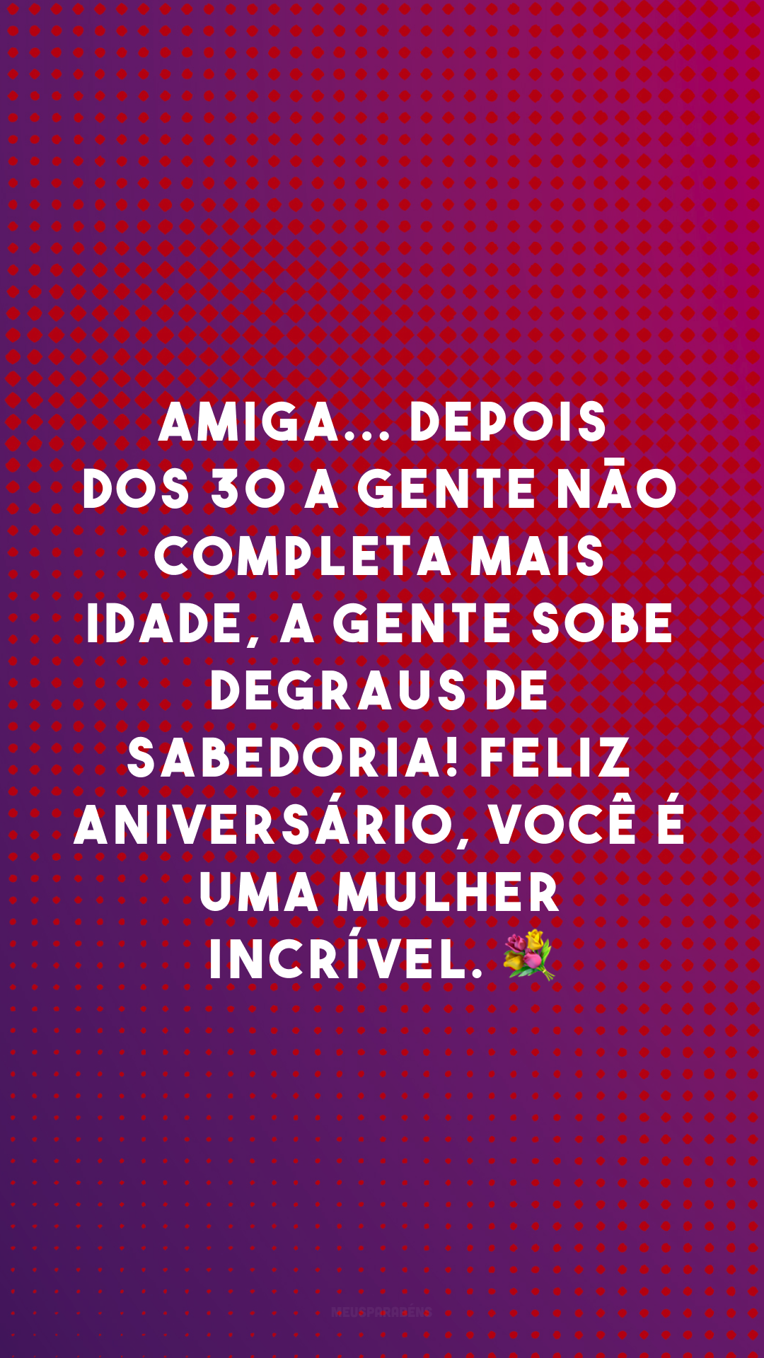 Amiga... depois dos 30 a gente não completa mais idade, a gente sobe degraus de sabedoria! Feliz aniversário, você é uma mulher incrível. 💐