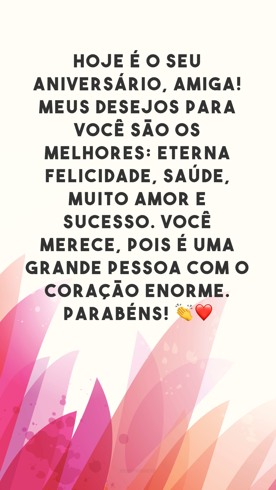 Hoje é o seu aniversário, amiga! Meus desejos para você são os melhores: eterna felicidade, saúde, muito amor e sucesso. Você merece, pois é uma grande pessoa com o coração enorme. Parabéns! 👏❤