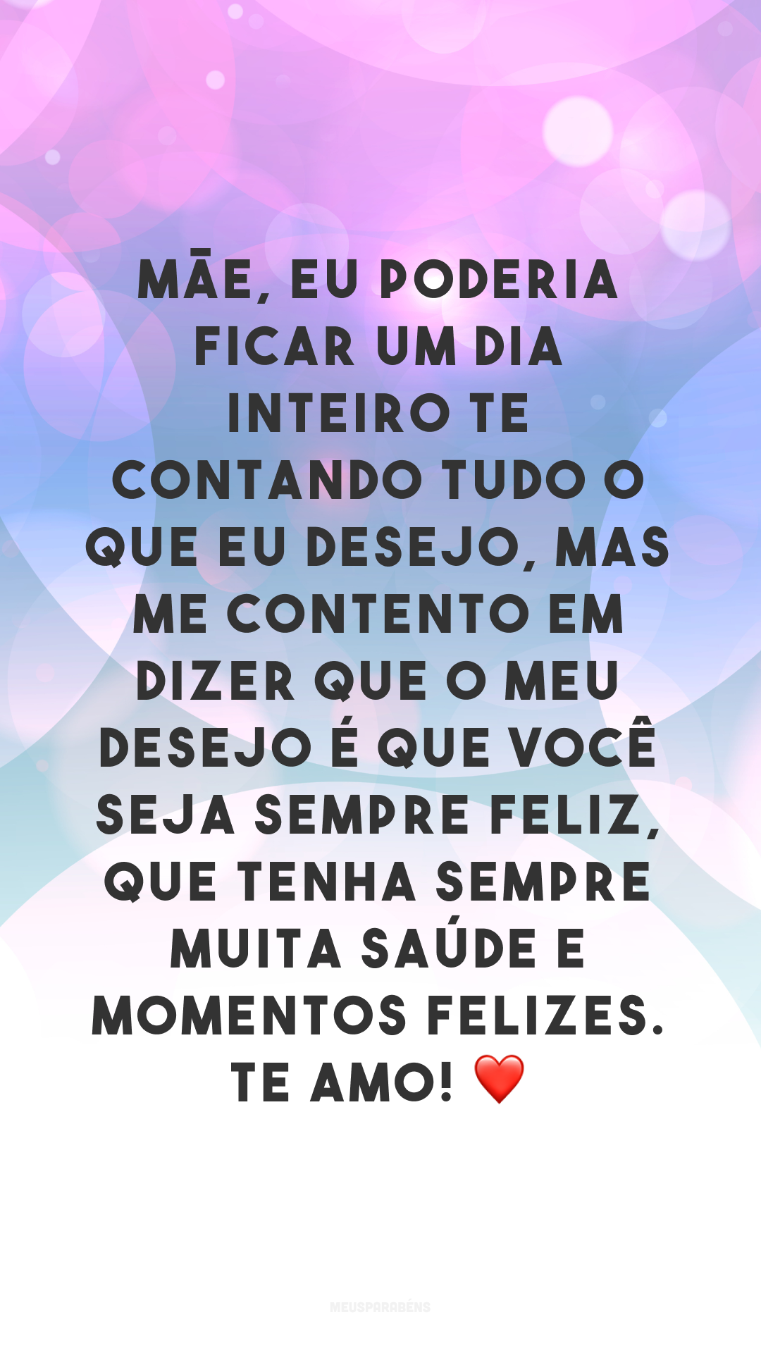 Mãe, eu poderia ficar um dia inteiro te contando tudo o que eu desejo, mas me contento em dizer que o meu desejo é que você seja sempre feliz, que tenha sempre muita saúde e momentos felizes. Te amo! ❤️