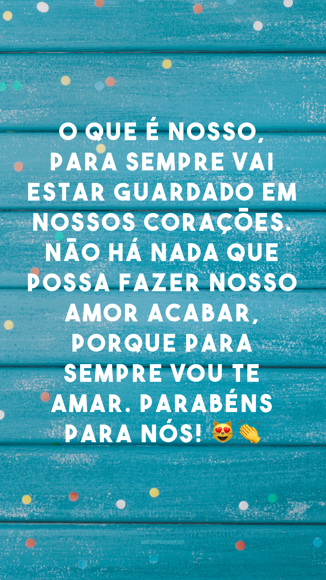 O que é nosso, para sempre vai estar guardado em nossos corações. Não há nada que possa fazer nosso amor acabar, porque para sempre vou te amar. Parabéns para nós! 😻👏
