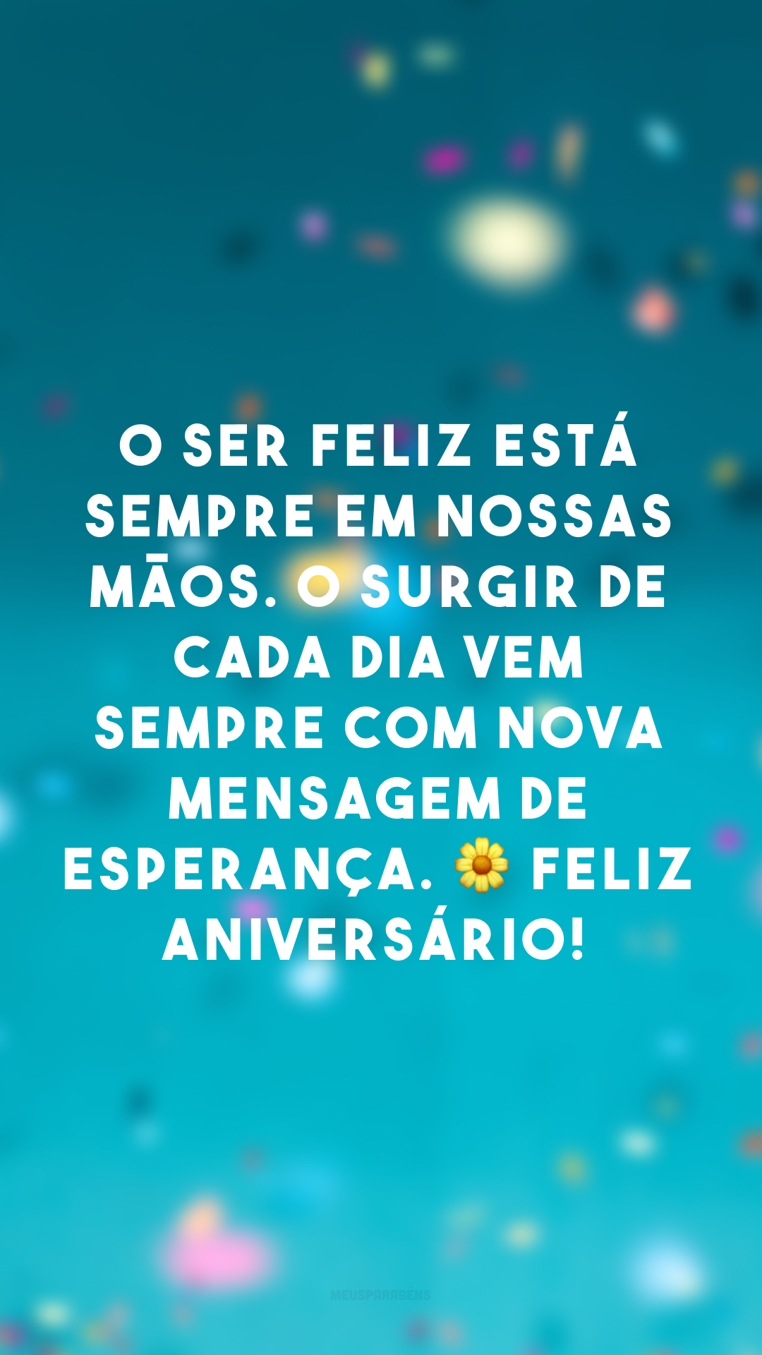 O ser feliz está sempre em nossas mãos. O surgir de cada dia vem sempre com nova mensagem de esperança. 🌼 Feliz aniversário!
