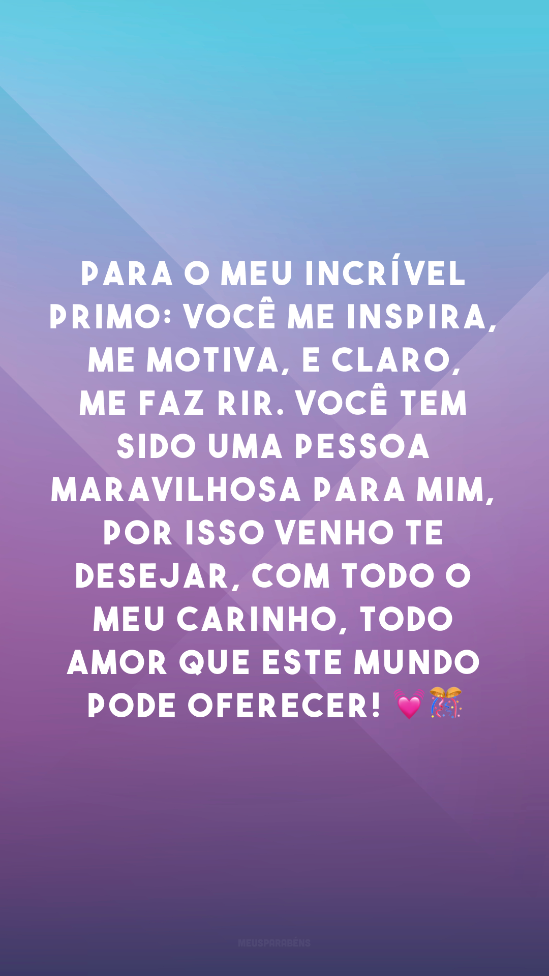 Para o meu incrível primo: você me inspira, me motiva, e claro, me faz rir. Você tem sido uma pessoa maravilhosa para mim, por isso venho te desejar, com todo o meu carinho, todo amor que este mundo pode oferecer! 💓🎊