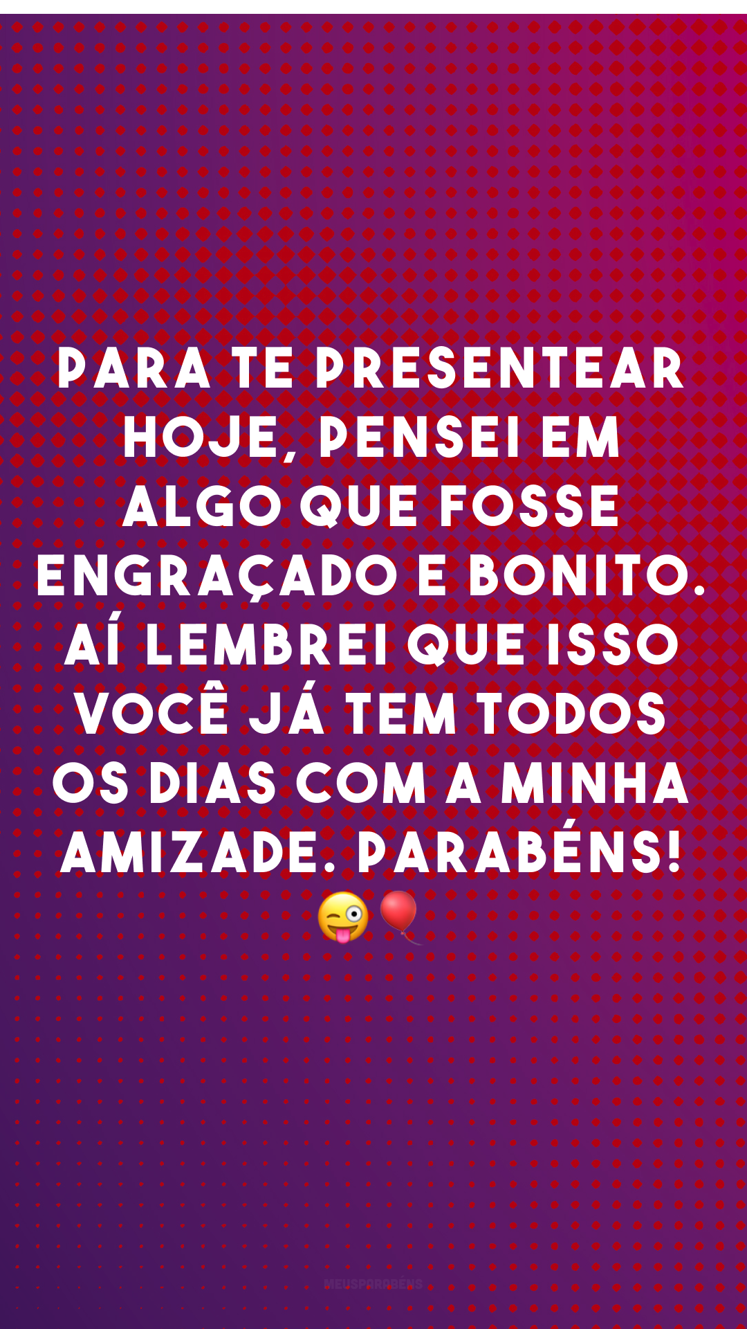 Para te presentear hoje, pensei em algo que fosse engraçado e bonito. Aí lembrei que isso você já tem todos os dias com a minha amizade. Parabéns! 😜🎈