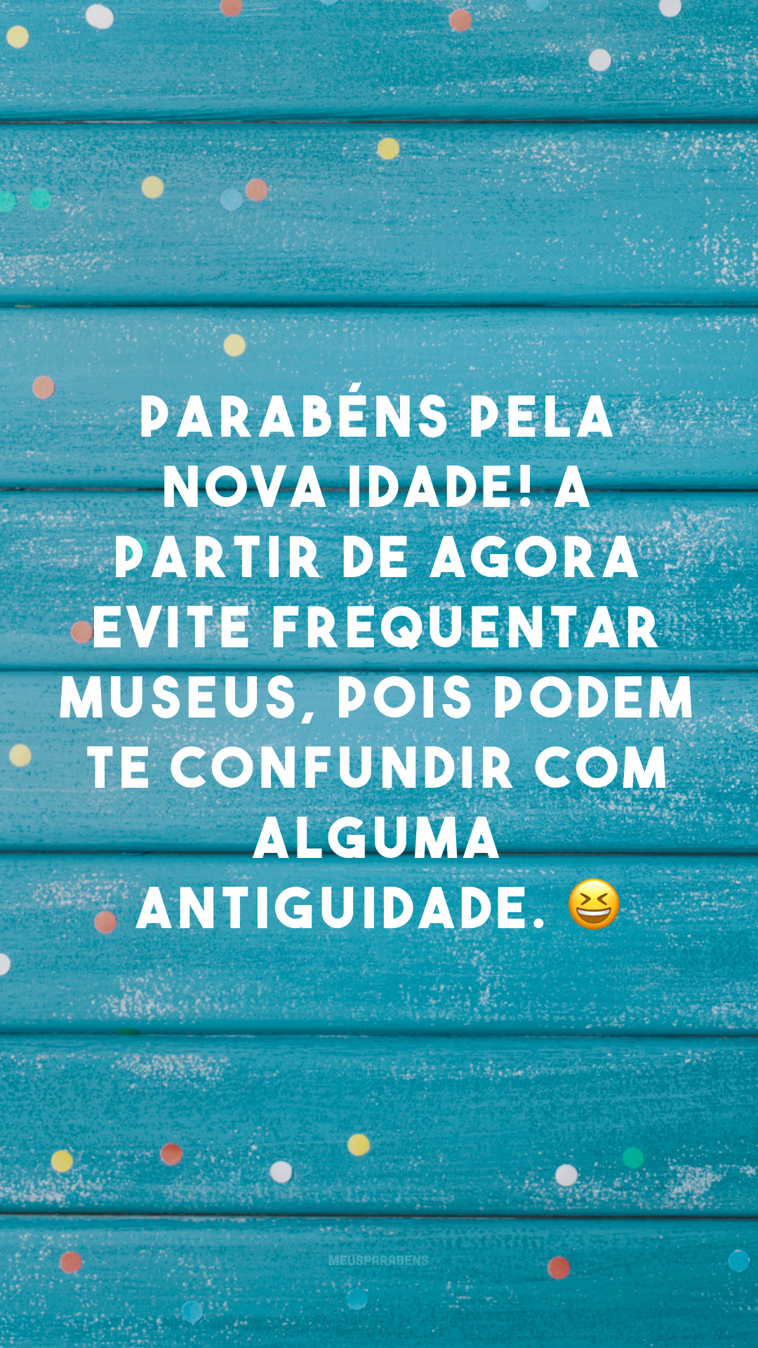 Parabéns pela nova idade! A partir de agora evite frequentar museus, pois podem te confundir com alguma antiguidade. 😆