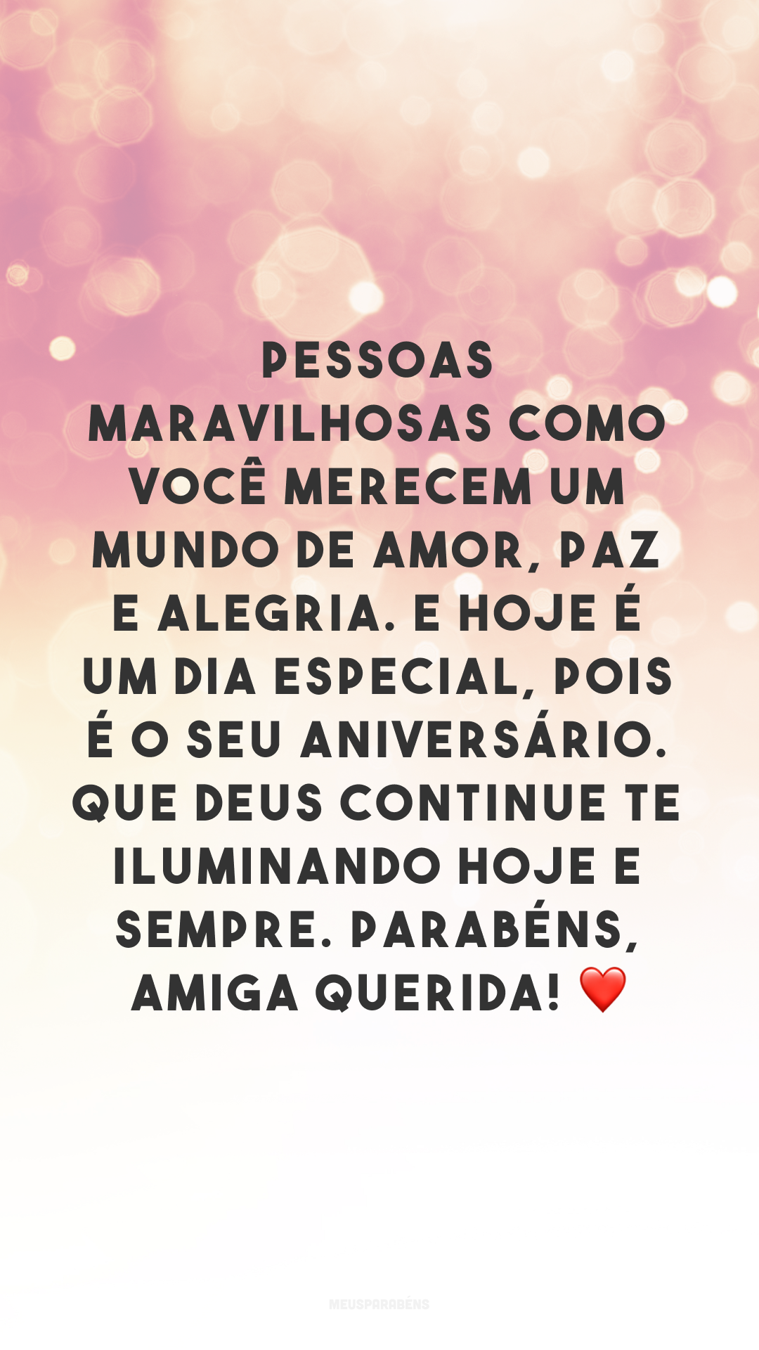 Pessoas maravilhosas como você merecem um mundo de amor, paz e alegria. E hoje é um dia especial, pois é o seu aniversário. Que Deus continue te iluminando hoje e sempre. Parabéns, amiga querida! ❤