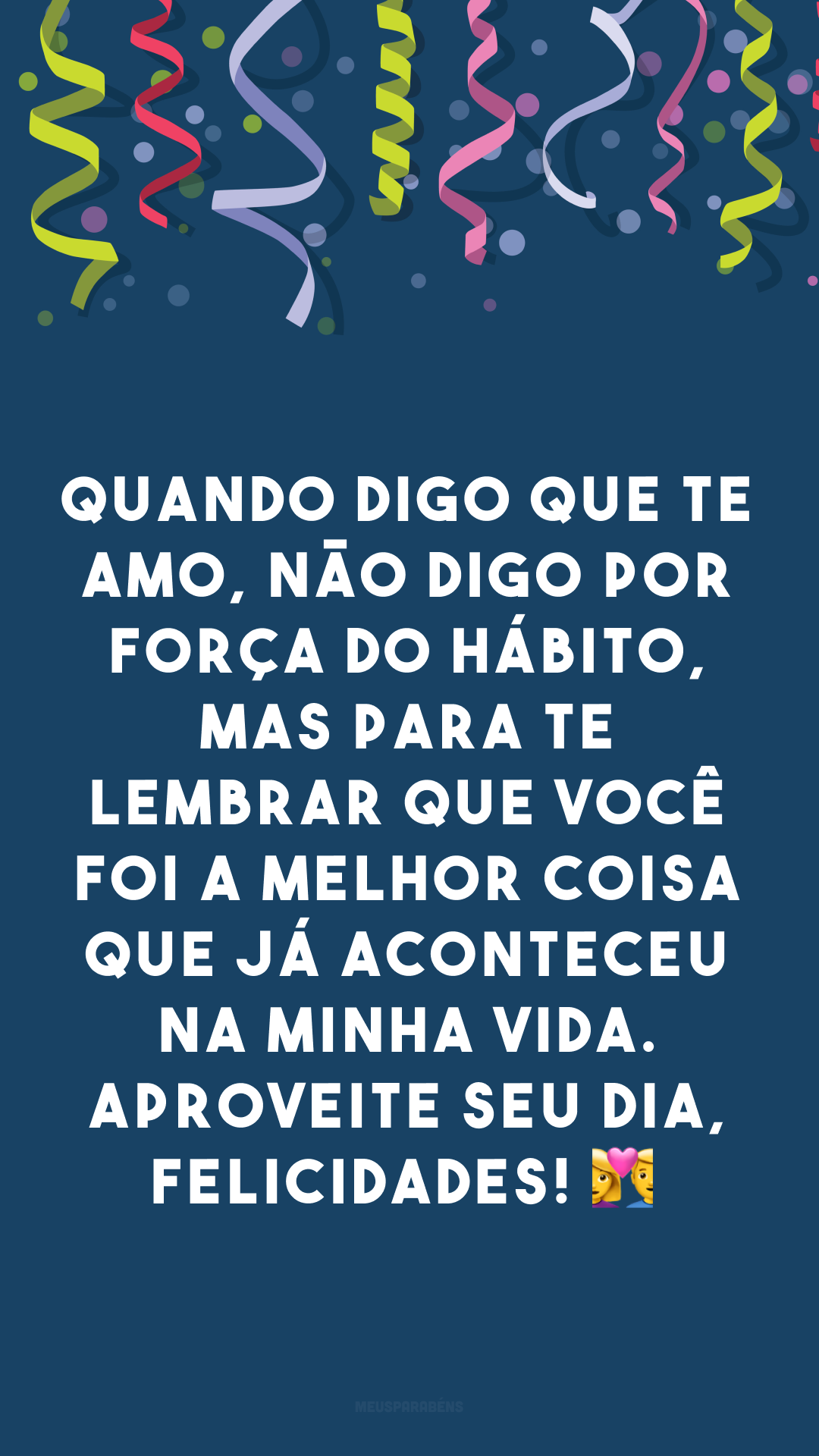 Quando digo que te amo, não digo por força do hábito, mas para te lembrar que você foi a melhor coisa que já aconteceu na minha vida. Aproveite seu dia, felicidades! 👩‍❤️‍👨