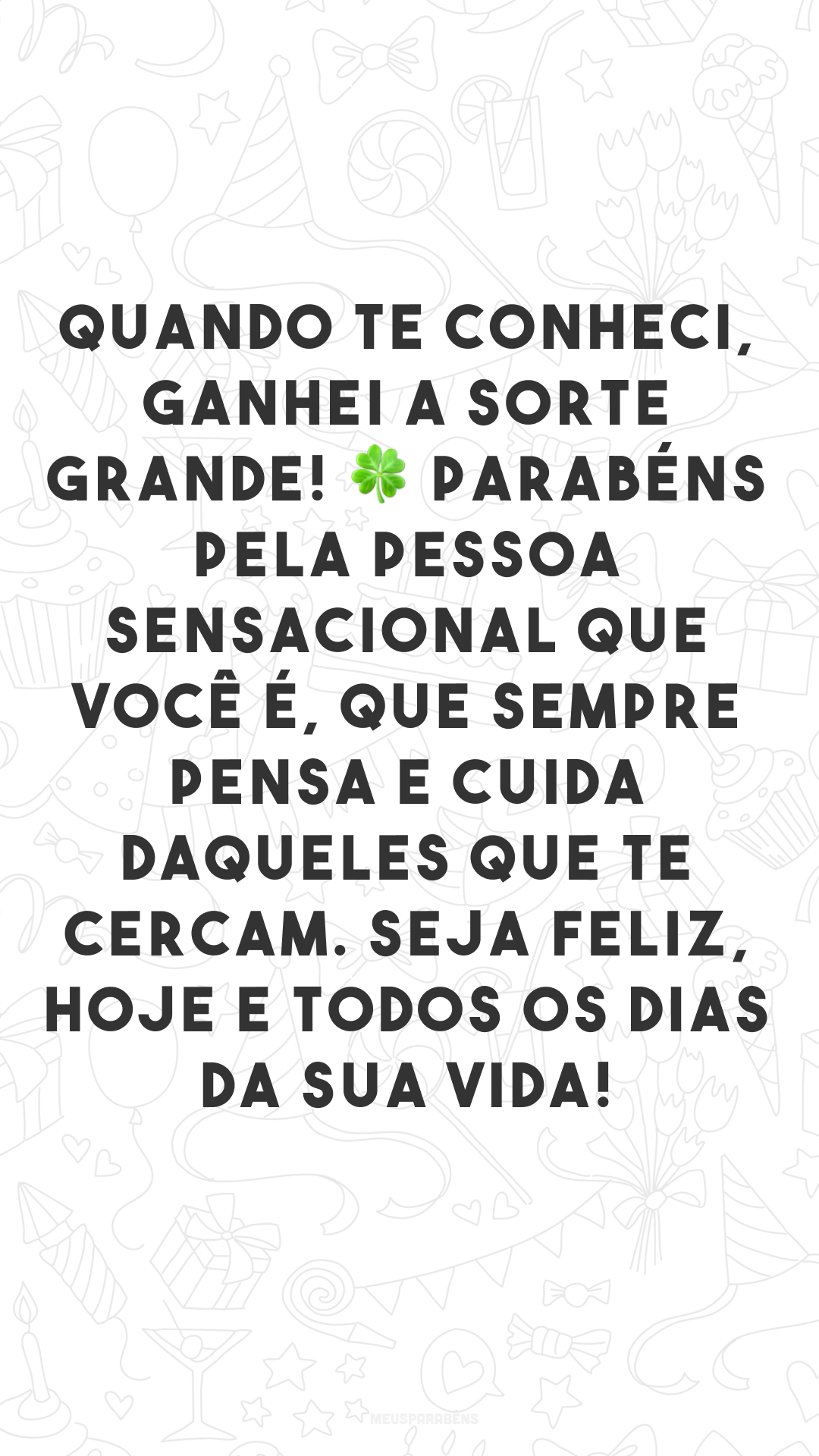 Quando te conheci, ganhei a sorte grande! 🍀 Parabéns pela pessoa sensacional que você é, que sempre pensa e cuida daqueles que te cercam. Seja feliz, hoje e todos os dias da sua vida! 