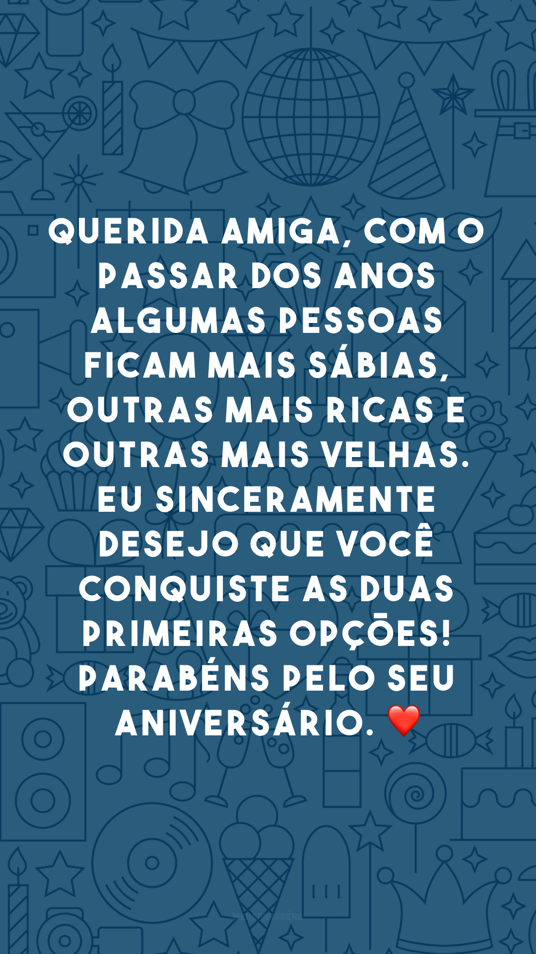 Querida amiga, com o passar dos anos algumas pessoas ficam mais sábias, outras mais ricas e outras mais velhas. Eu sinceramente desejo que você conquiste as duas primeiras opções! Parabéns pelo seu aniversário. ❤