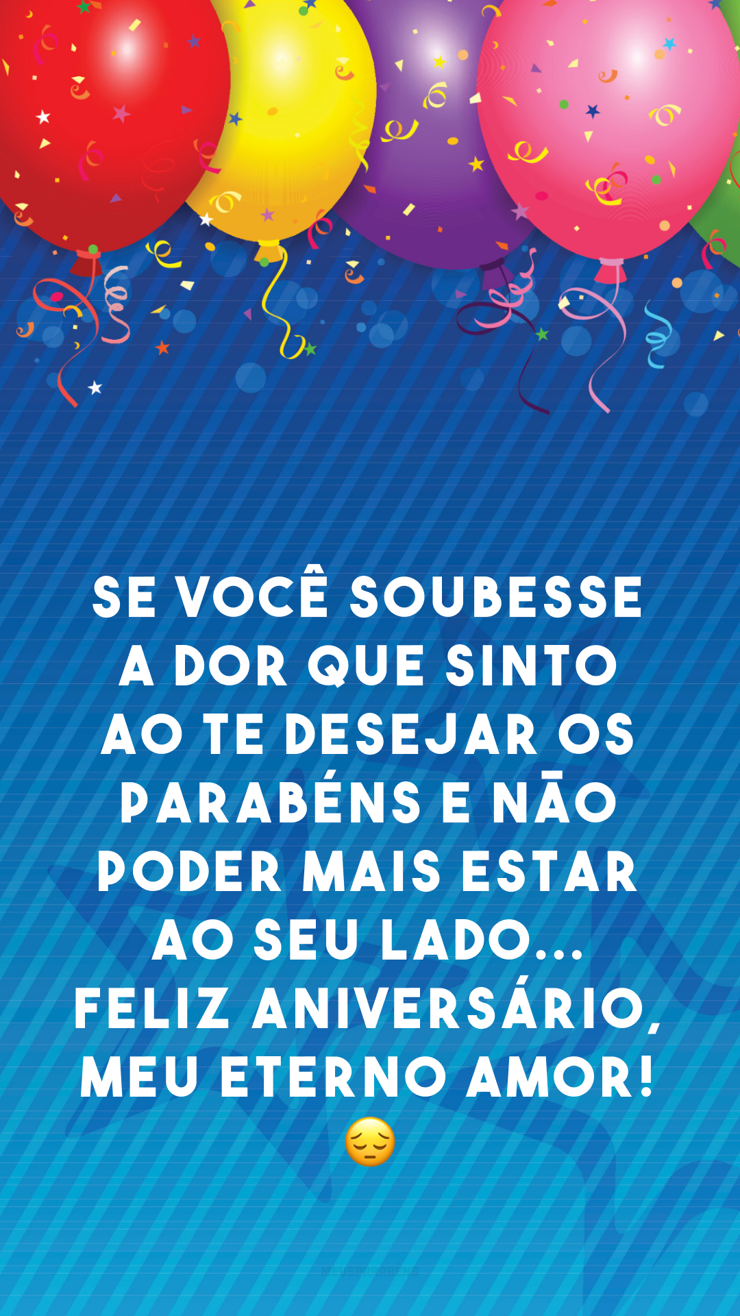 Se você soubesse a dor que sinto ao te desejar os parabéns e não poder mais estar ao seu lado... Feliz aniversário, meu eterno amor! 😔