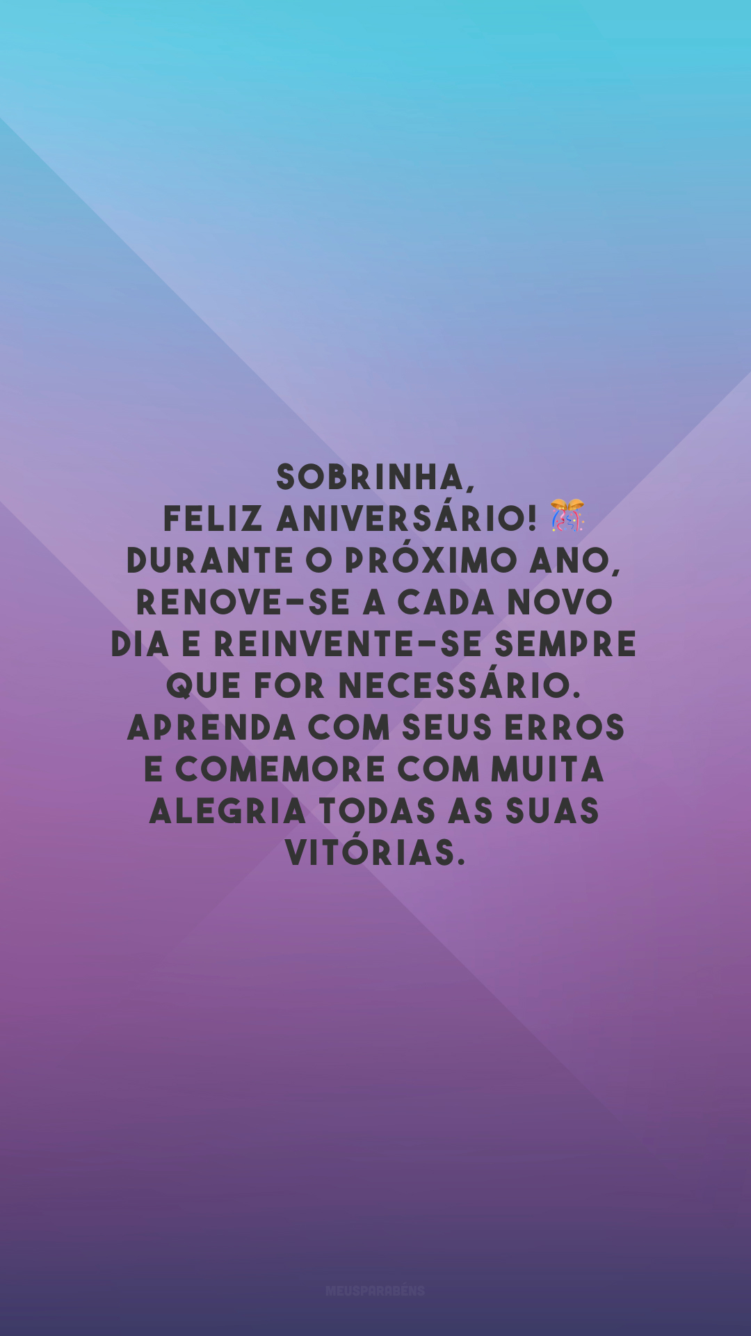 Sobrinha, feliz aniversário! 🎊 Durante o próximo ano, renove-se a cada novo dia e reinvente-se sempre que for necessário. Aprenda com seus erros e comemore com muita alegria todas as suas vitórias.