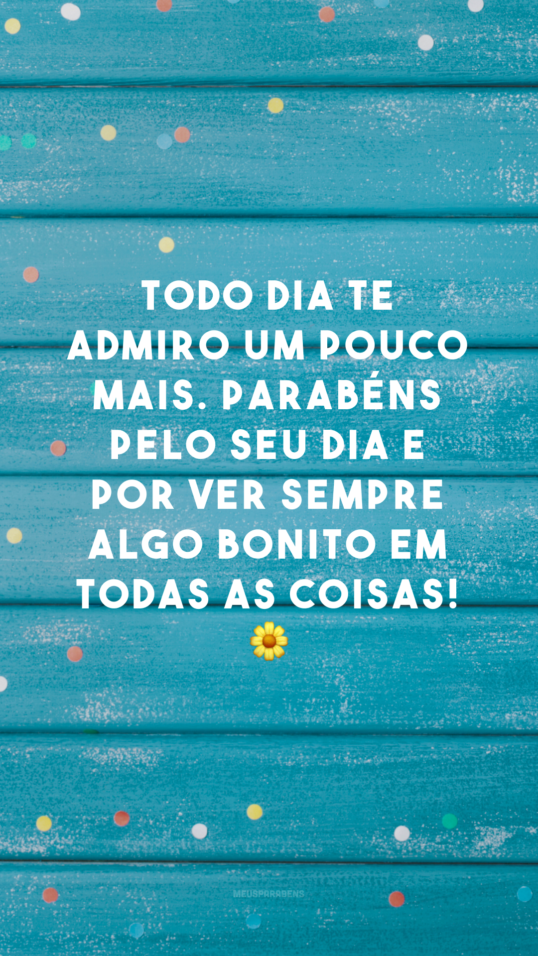 Todo dia te admiro um pouco mais. Parabéns pelo seu dia e por ver sempre algo bonito em todas as coisas! 🌼