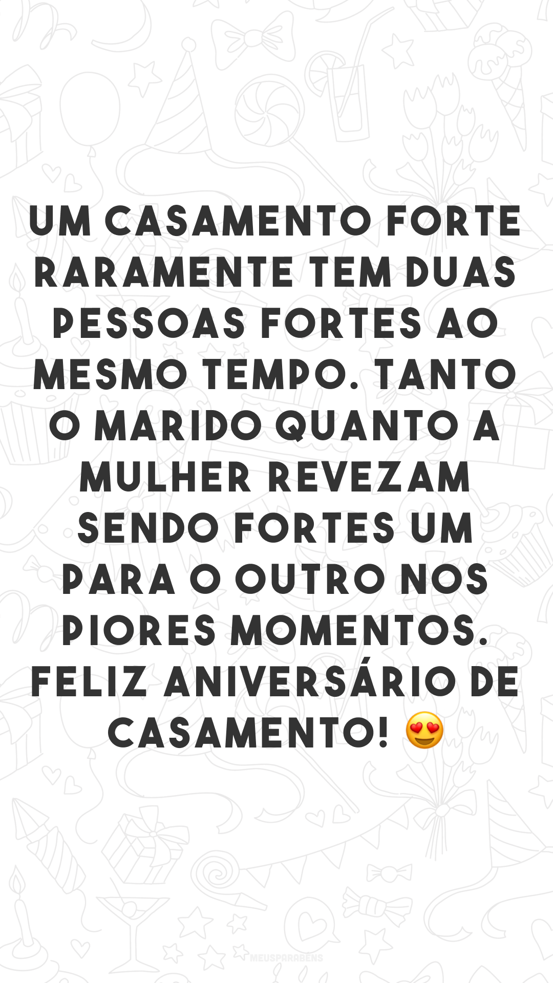 Um casamento forte raramente tem duas pessoas fortes ao mesmo tempo. Tanto o marido quanto a mulher revezam sendo fortes um para o outro nos piores momentos. Feliz aniversário de casamento! 😍