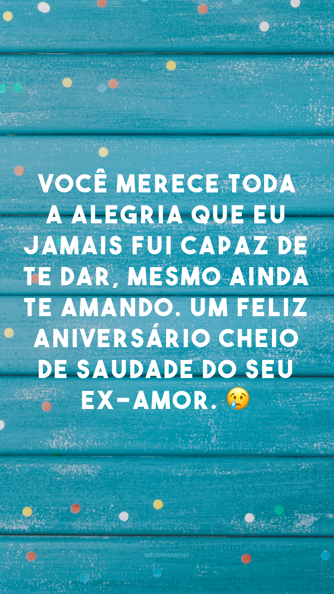 Você merece toda a alegria que eu jamais fui capaz de te dar, mesmo ainda te amando. Um feliz aniversário cheio de saudade do seu ex-amor. 😢