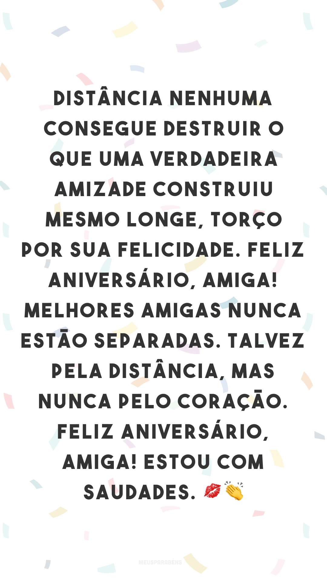 Distância nenhuma consegue destruir o que uma verdadeira amizade construiu. Mesmo longe, torço por sua felicidade. Feliz aniversário, amiga! Melhores amigas nunca estão separadas. Talvez pela distância, mas nunca pelo coração. Feliz aniversário, amiga! Estou com saudades. 💋👏