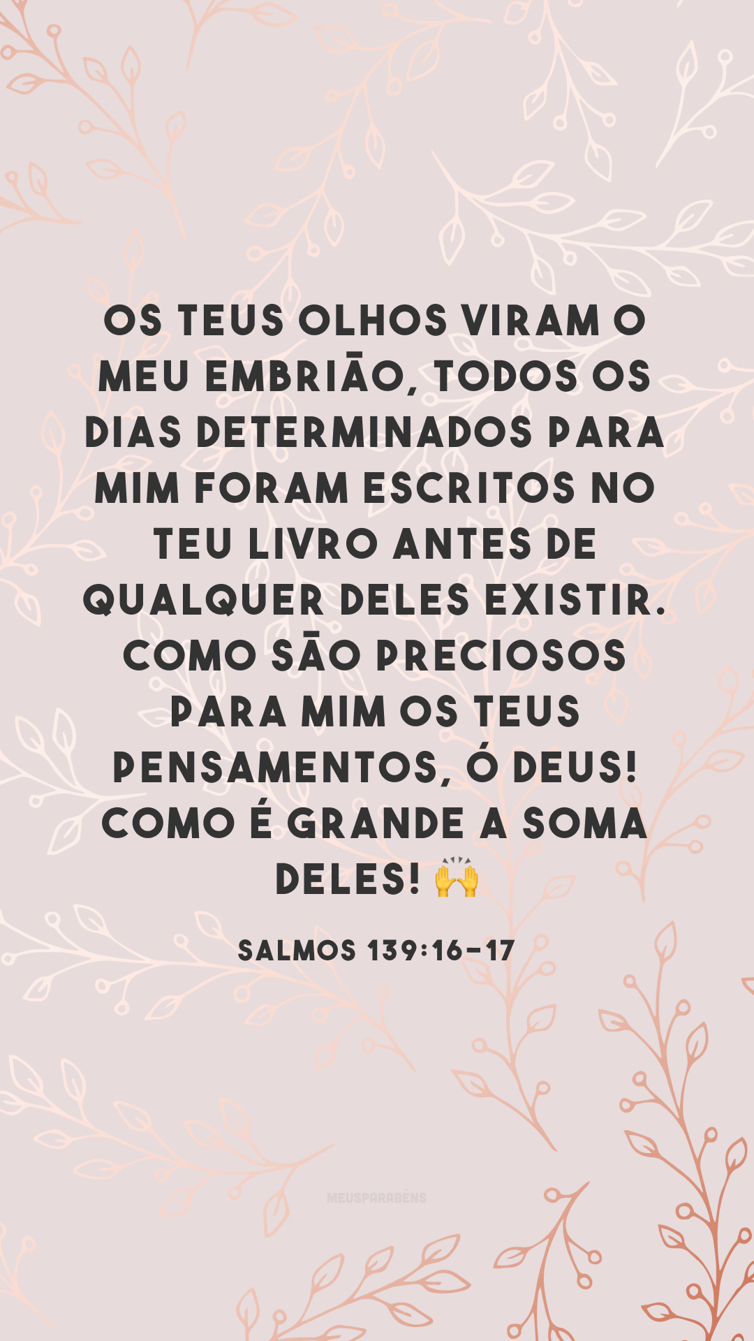 Os teus olhos viram o meu embrião, todos os dias determinados para mim foram escritos no teu livro antes de qualquer deles existir. Como são preciosos para mim os teus pensamentos, ó Deus! Como é grande a soma deles! ?