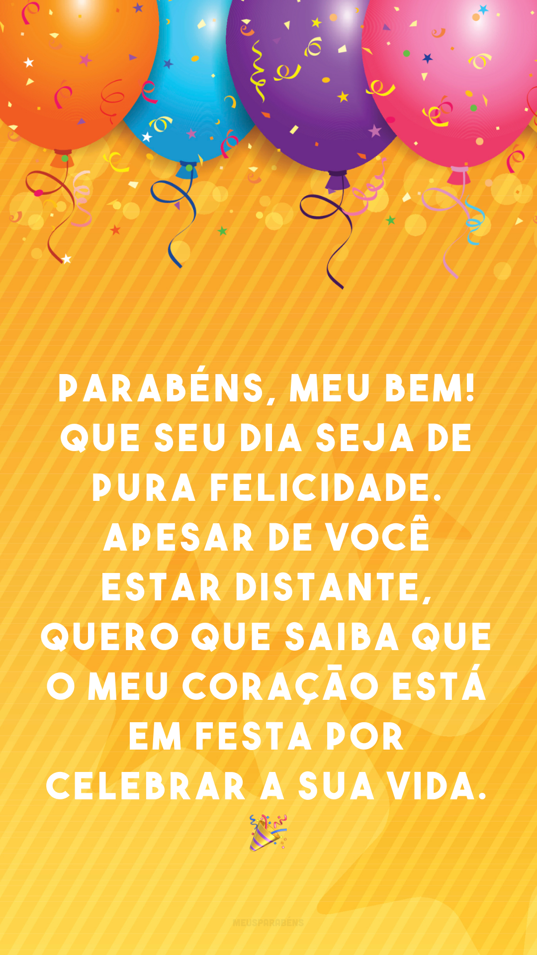 Parabéns, meu bem! Que seu dia seja de pura felicidade. Apesar de você estar distante, quero que saiba que o meu coração está em festa por celebrar a sua vida. 🎉