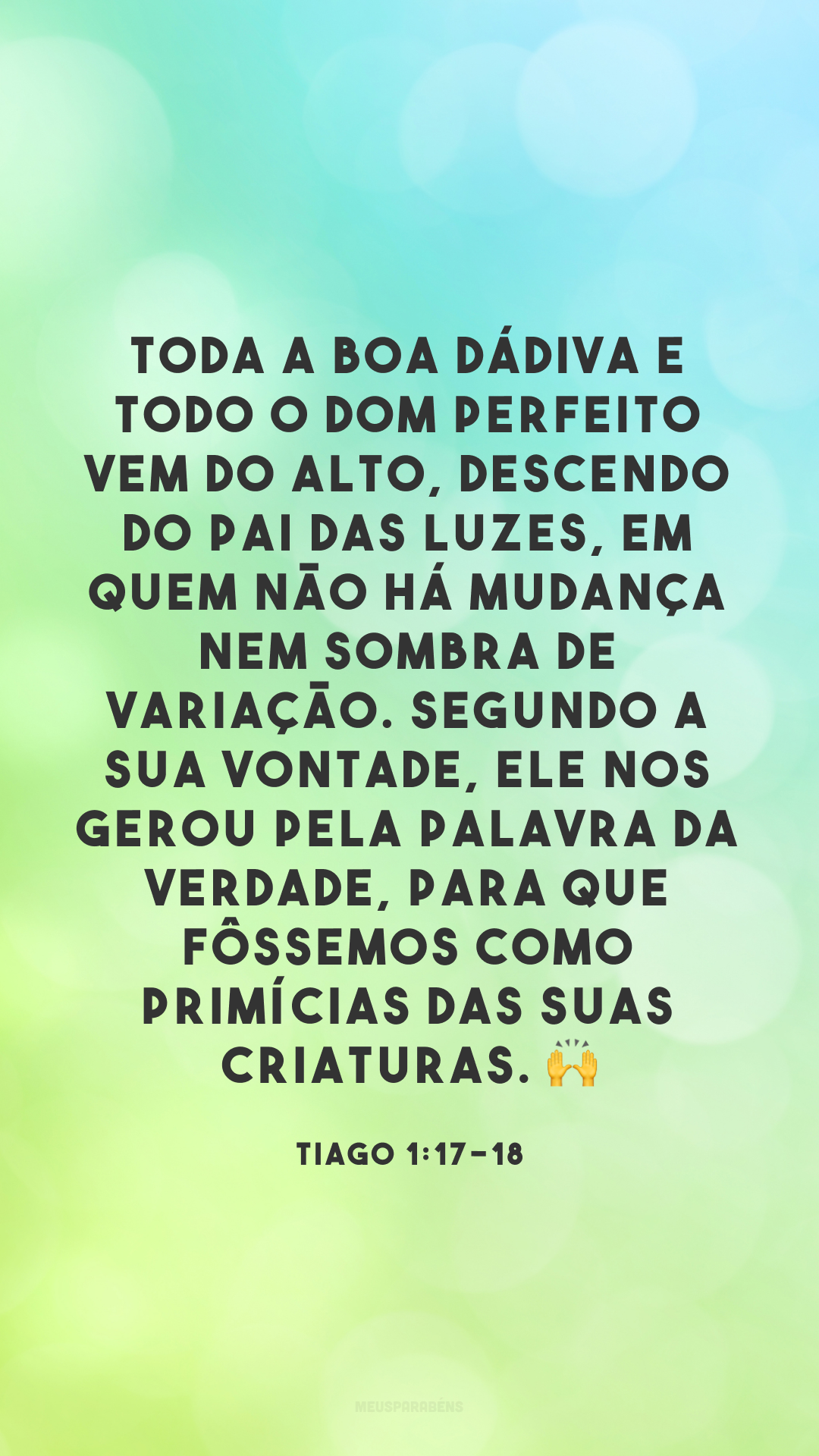 Toda a boa dádiva e todo o dom perfeito vem do alto, descendo do Pai das luzes, em quem não há mudança nem sombra de variação. Segundo a sua vontade, ele nos gerou pela palavra da verdade, para que fôssemos como primícias das suas criaturas. ?