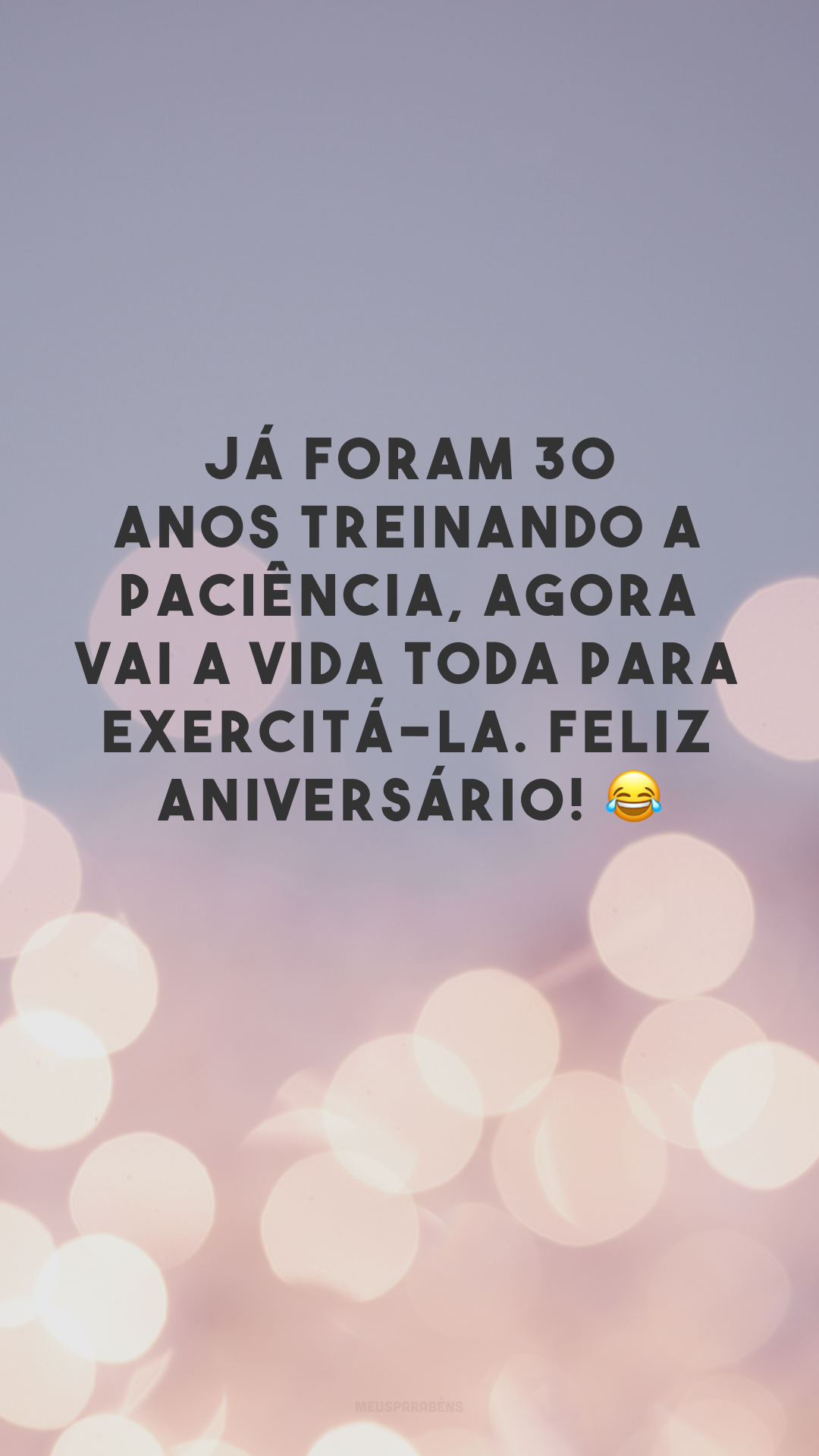 Já foram 30 anos treinando a paciência, agora vai a vida toda para exercitá-la. Feliz aniversário! 😂