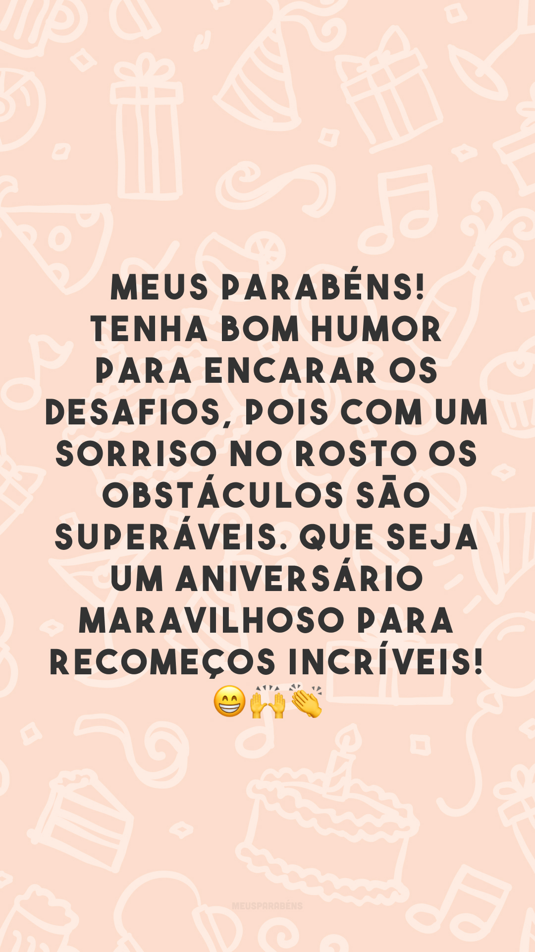 Meus parabéns! Tenha bom humor para encarar os desafios, pois com um sorriso no rosto os obstáculos são superáveis. Que seja um aniversário maravilhoso para recomeços incríveis! 😁 🙌 👏