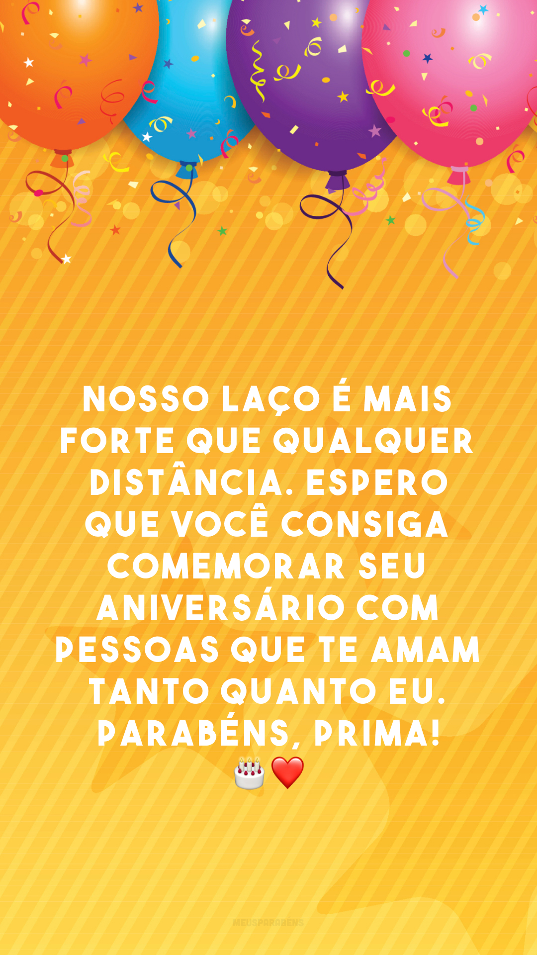 Nosso laço é mais forte que qualquer distância. Espero que você consiga comemorar seu aniversário com pessoas que te amam tanto quanto eu. Parabéns, prima! 🎂❤