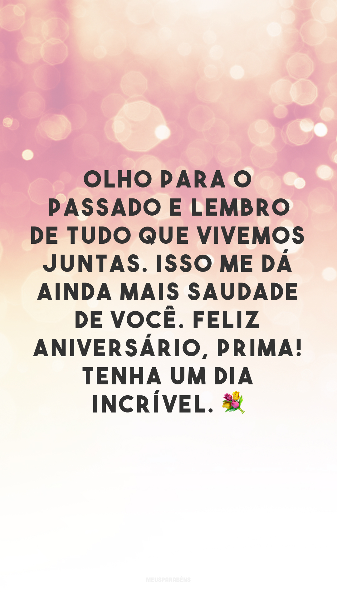 Olho para o passado e lembro de tudo que vivemos juntas. Isso me dá ainda mais saudade de você. Feliz aniversário, prima! Tenha um dia incrível. 💐