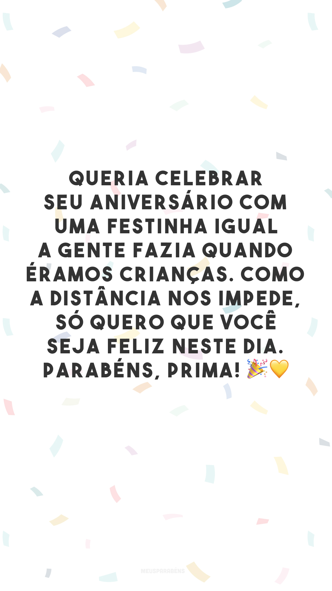 Queria celebrar seu aniversário com uma festinha igual a gente fazia quando éramos crianças. Como a distância nos impede, só quero que você seja feliz neste dia. Parabéns, prima! 🎉💛