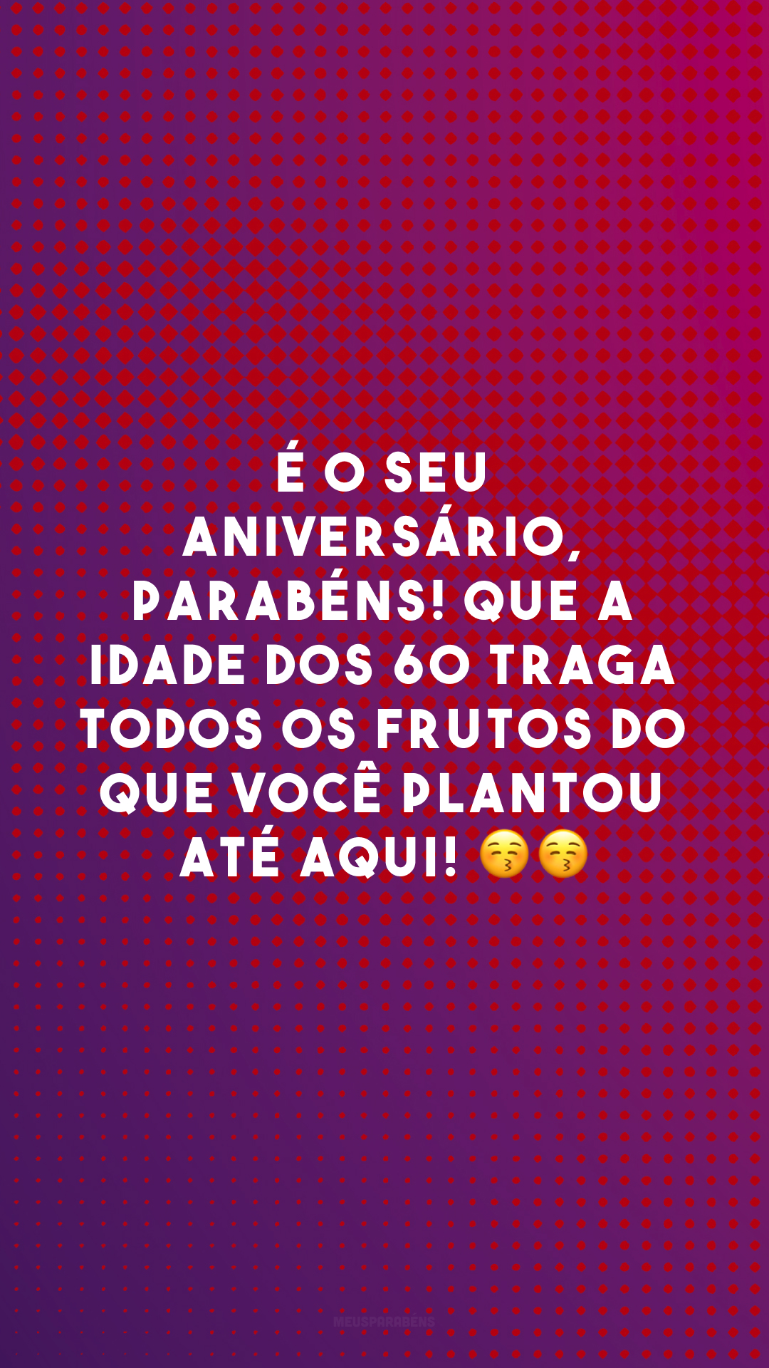 É o seu aniversário, parabéns! Que a idade dos 60 traga todos os frutos do que você plantou até aqui! 😚😚