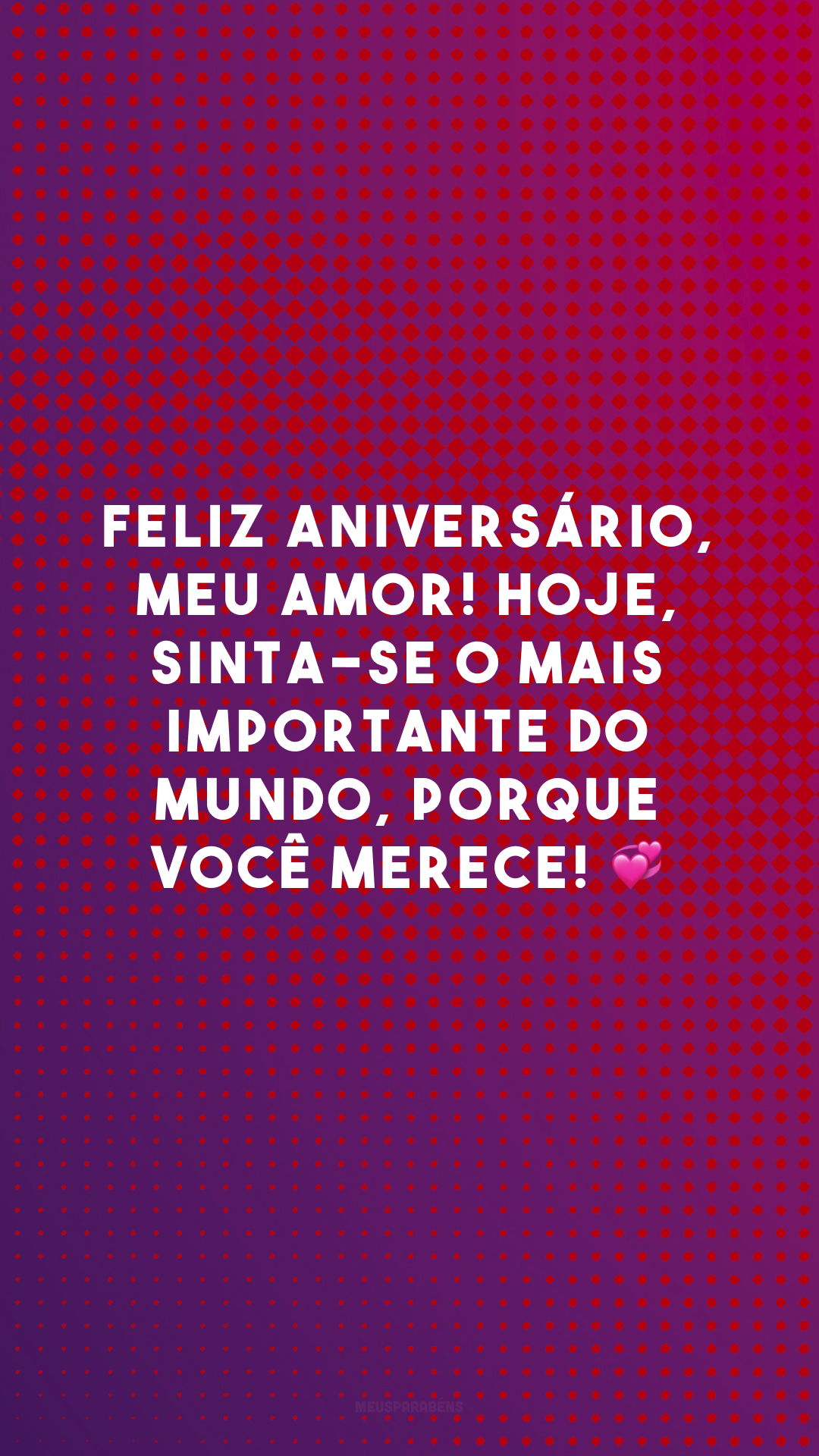 Feliz aniversário, meu amor! Hoje, sinta-se o mais importante do mundo, porque você merece! 💞