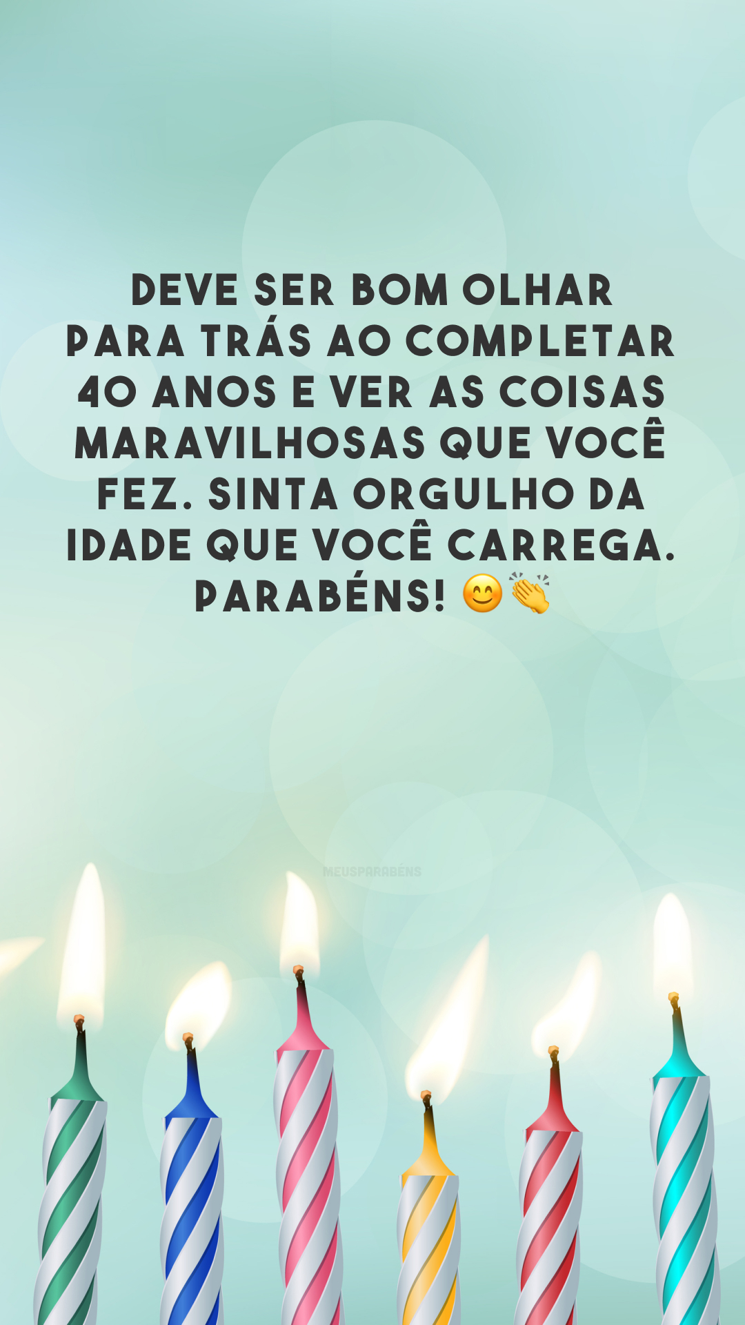 Deve ser bom olhar para trás ao completar 40 anos e ver as coisas maravilhosas que você fez. Sinta orgulho da idade que você carrega. Parabéns! 😊👏