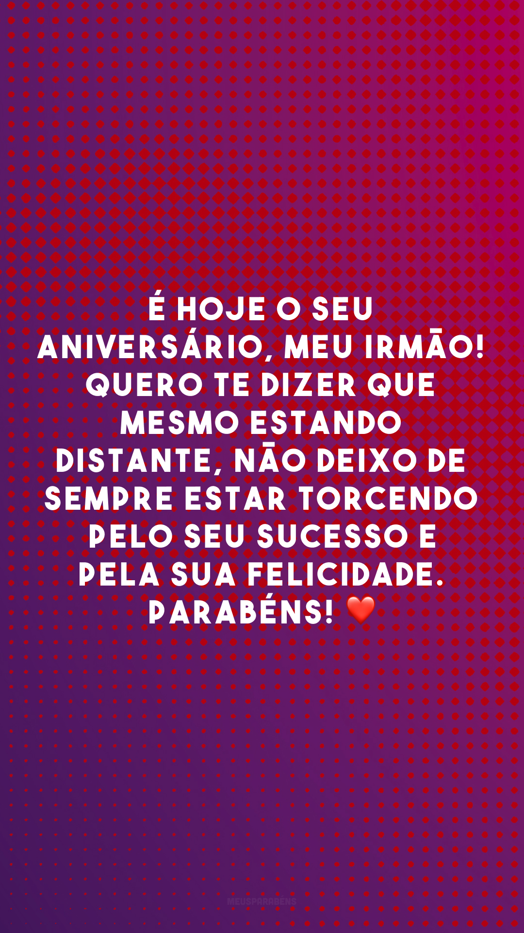 É hoje o seu aniversário, meu irmão! Quero te dizer que mesmo estando distante, não deixo de sempre estar torcendo pelo seu sucesso e pela sua felicidade. Parabéns! ❤