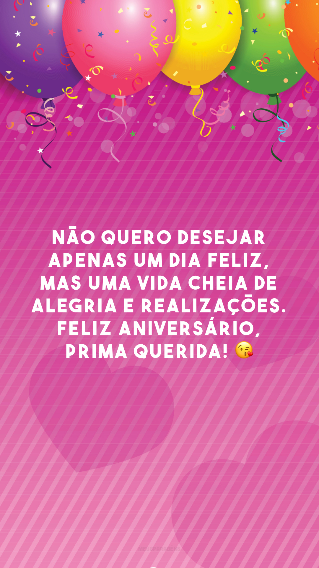 Não quero desejar apenas um dia feliz, mas uma vida cheia de alegria e realizações. Feliz aniversário, prima querida! 😘