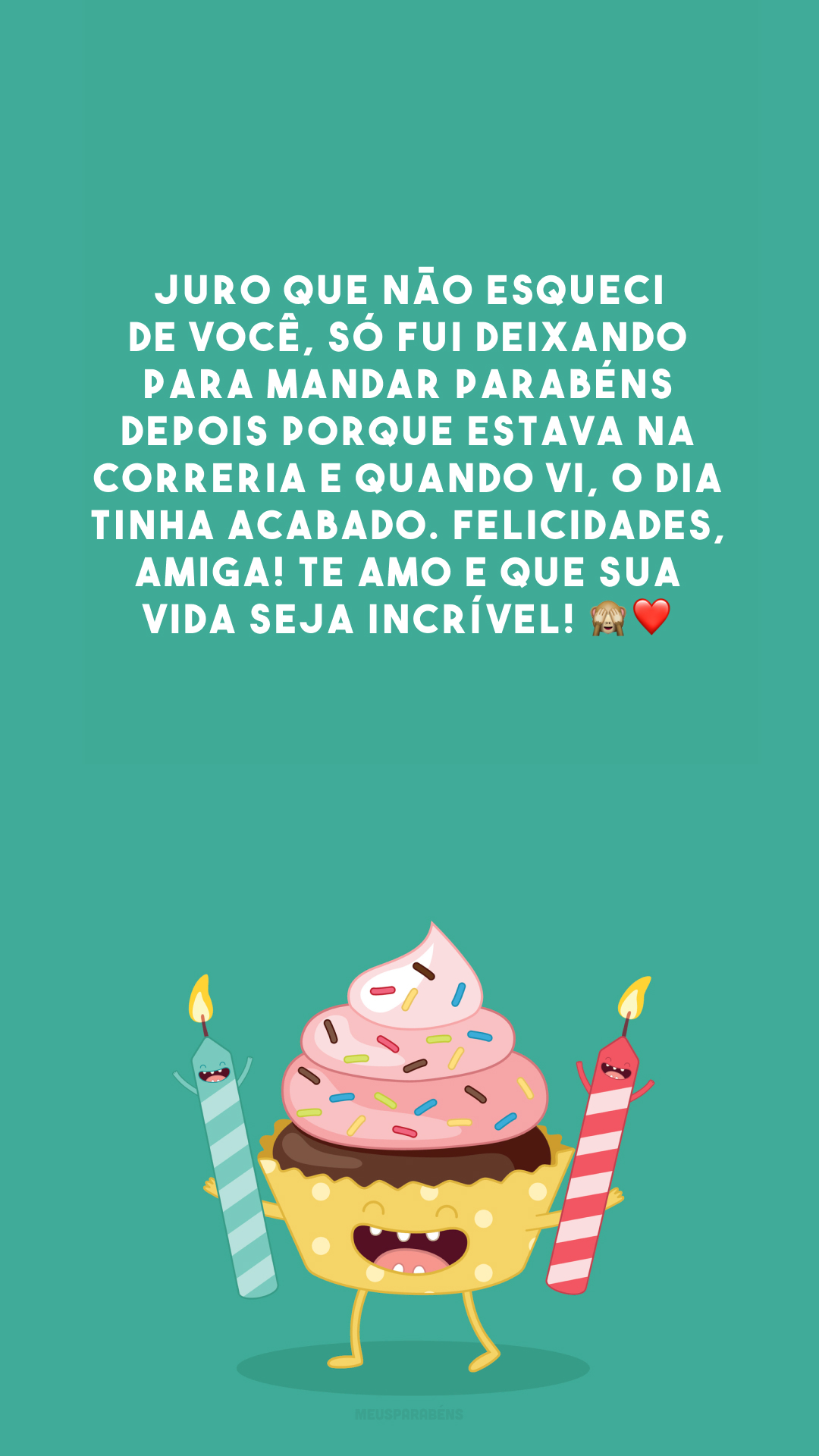 Juro que não esqueci de você, só fui deixando para mandar parabéns depois porque estava na correria e quando vi, o dia tinha acabado. Felicidades, amiga! Te amo e que sua vida seja incrível! 🙈❤️