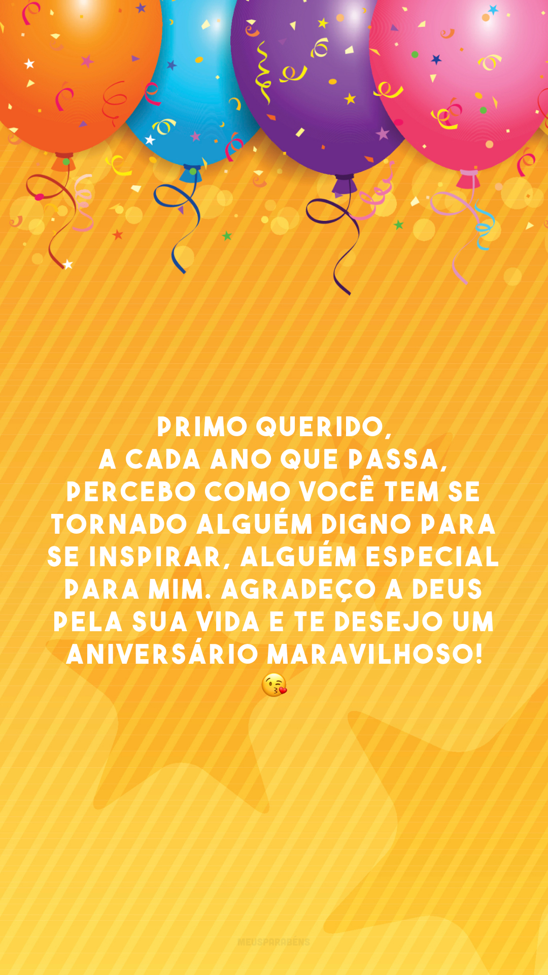 Primo querido, a cada ano que passa, percebo como você tem se tornado alguém digno para se inspirar, alguém especial para mim. Agradeço a Deus pela sua vida e te desejo um aniversário maravilhoso! 😘