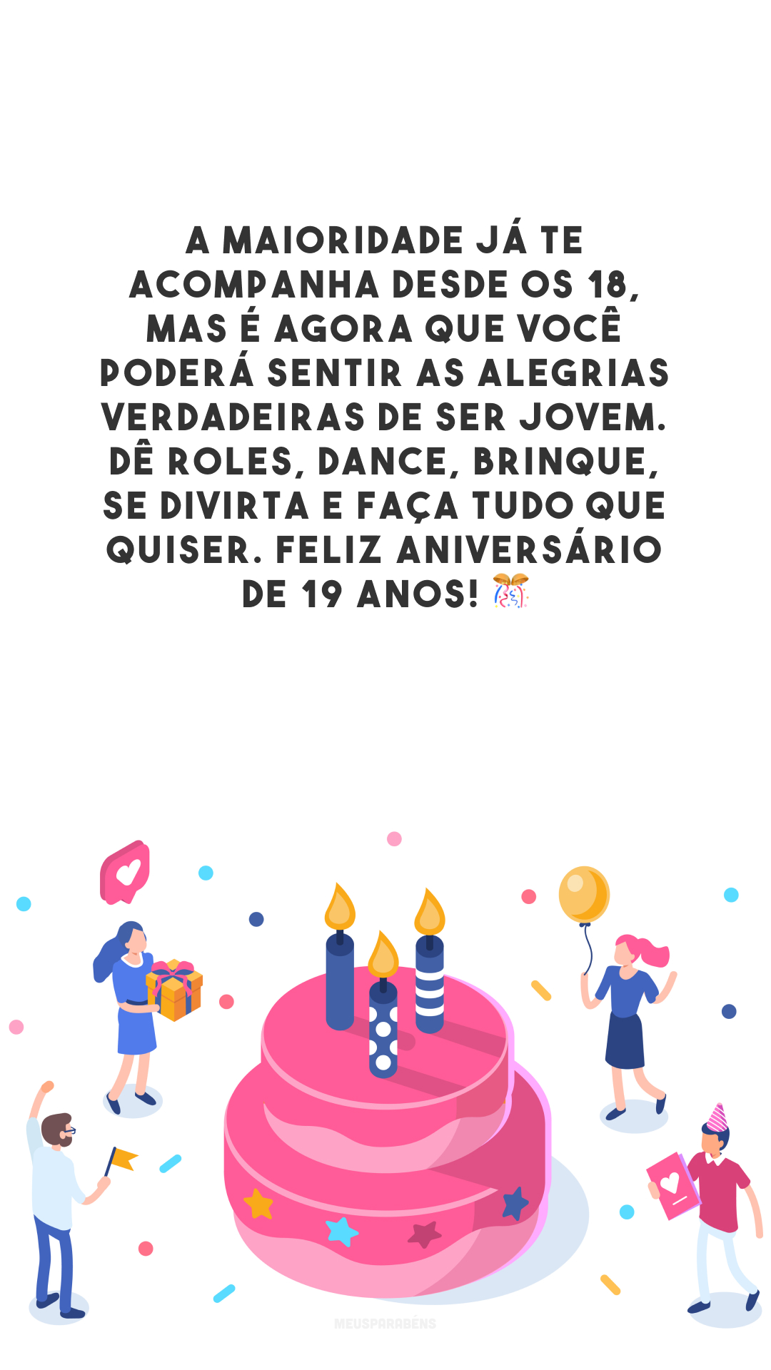 A maioridade já te acompanha desde os 18, mas é agora que você poderá sentir as alegrias verdadeiras de ser jovem. Dê roles, dance, brinque, se divirta e faça tudo que quiser. Feliz aniversário de 19 anos! 🎊