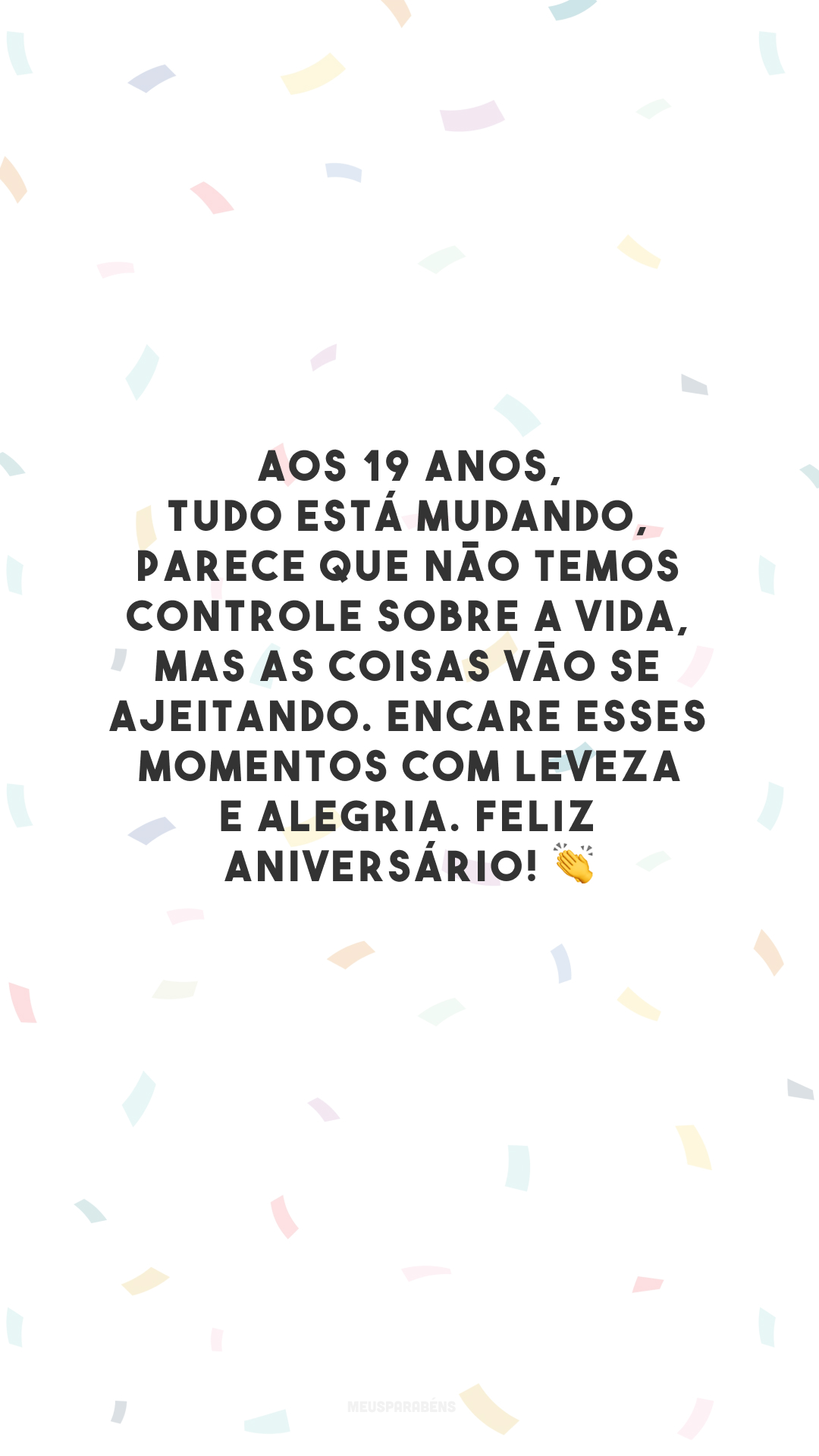 Aos 19 anos, tudo está mudando, parece que não temos controle sobre a vida, mas as coisas vão se ajeitando. Encare esses momentos com leveza e alegria. Feliz aniversário! 👏