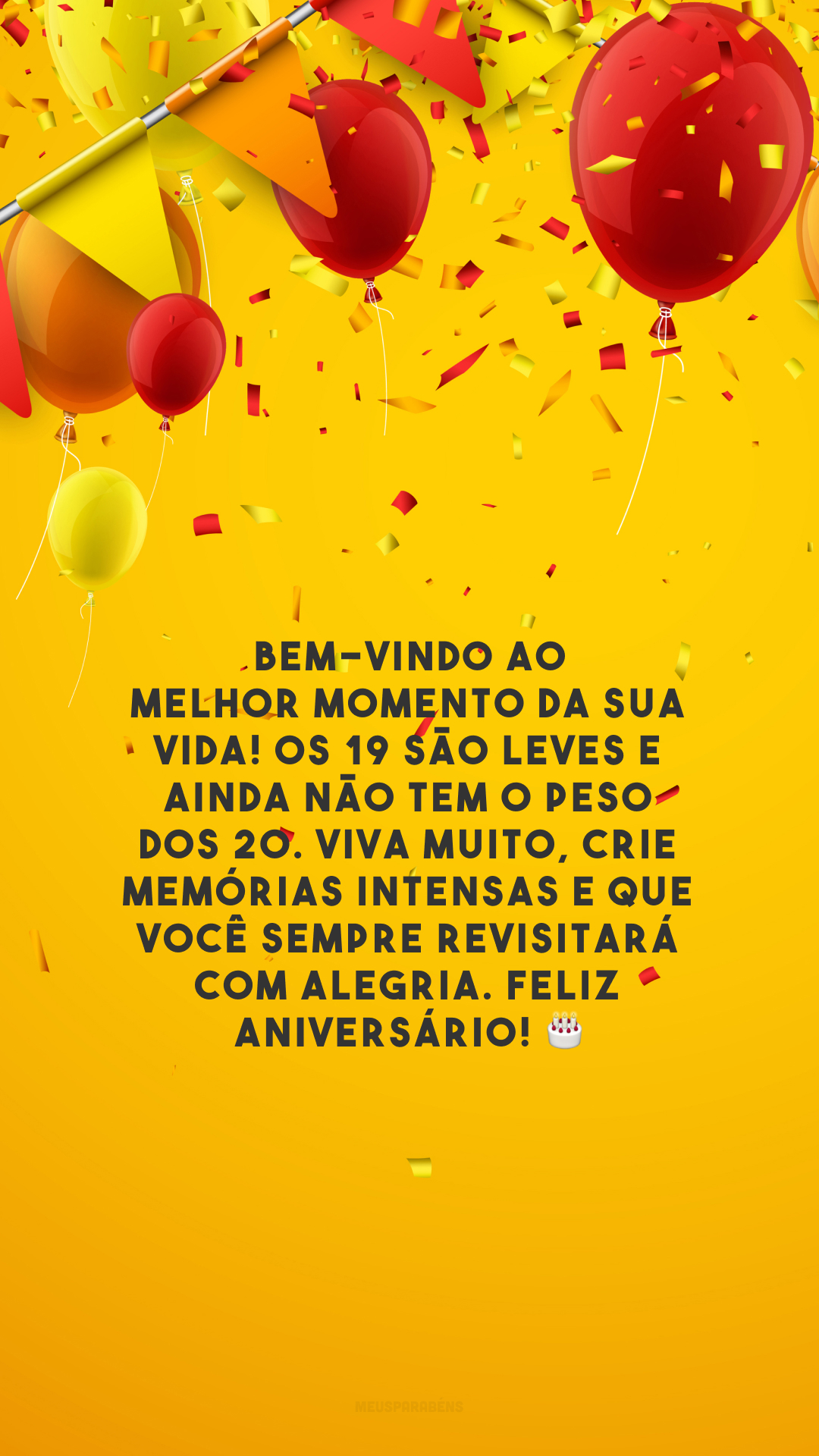 Bem-vindo ao melhor momento da sua vida! Os 19 são leves e ainda não tem o peso dos 20. Viva muito, crie memórias intensas e que você sempre revisitará com alegria. Feliz aniversário! 🎂