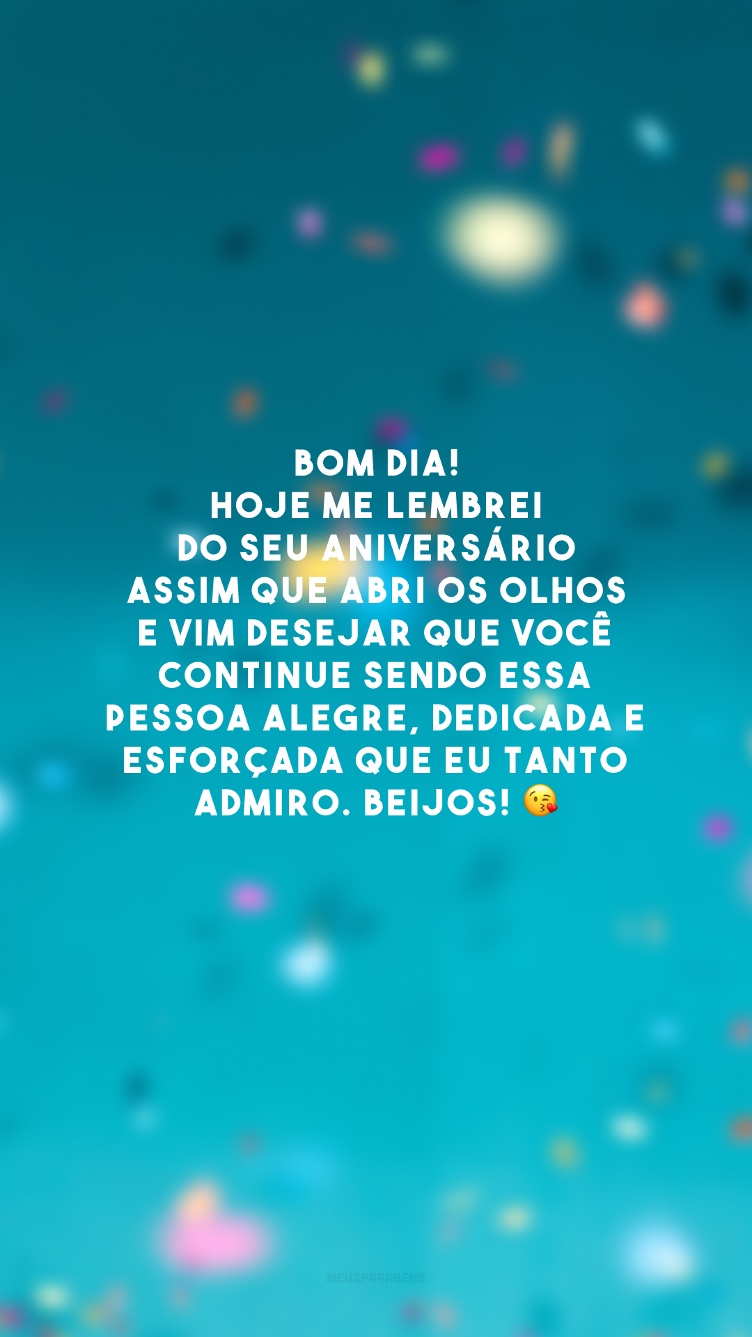 Bom dia! Hoje me lembrei do seu aniversário assim que abri os olhos e vim desejar que você continue sendo essa pessoa alegre, dedicada e esforçada que eu tanto admiro. Beijos! 😘