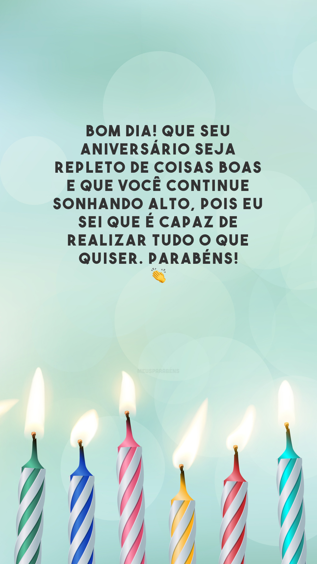 Bom dia! Que seu aniversário seja repleto de coisas boas e que você continue sonhando alto, pois eu sei que é capaz de realizar tudo o que quiser. Parabéns! 👏