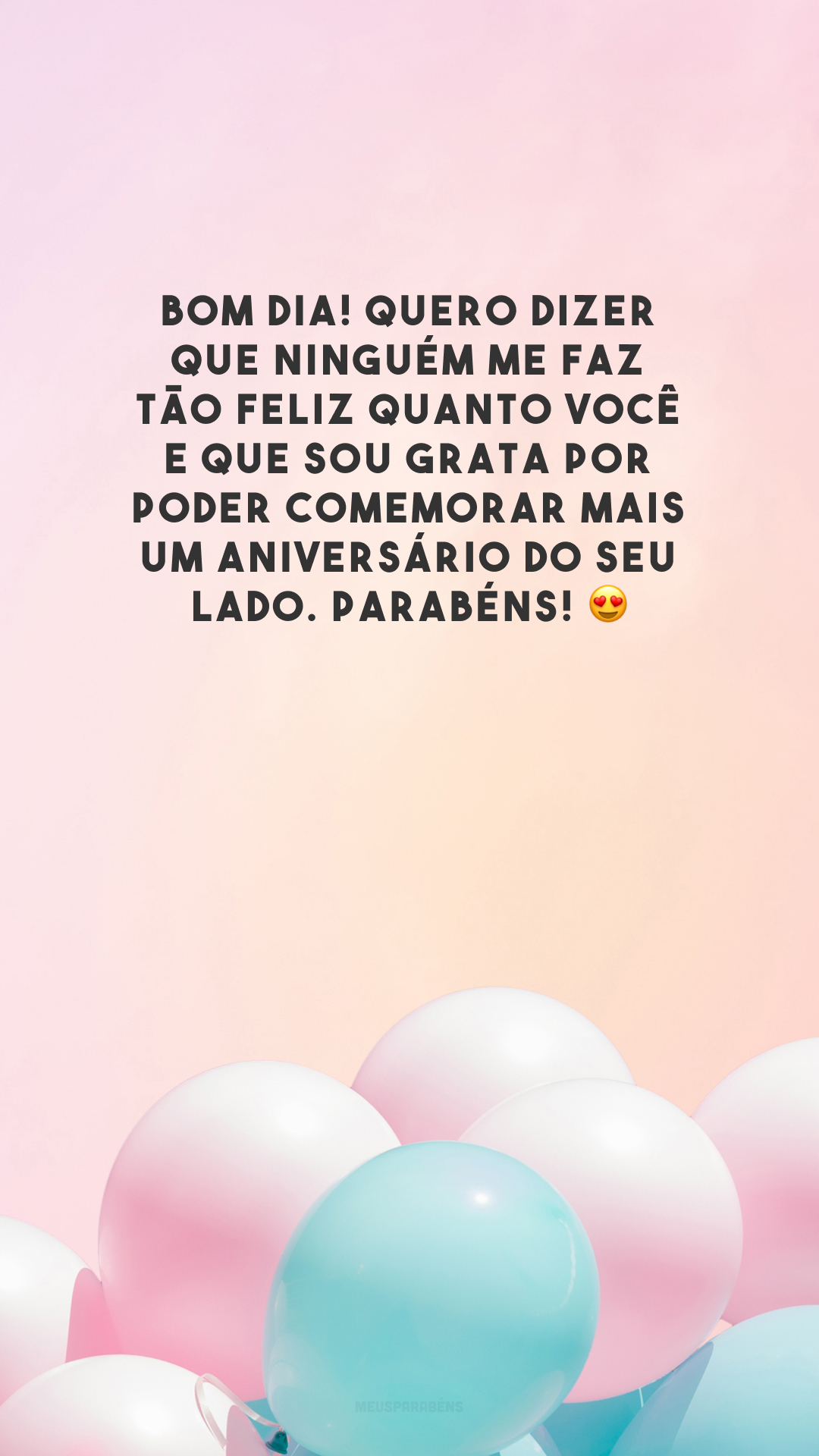 Bom dia! Quero dizer que ninguém me faz tão feliz quanto você e que sou grata por poder comemorar mais um aniversário do seu lado. Parabéns! 😍