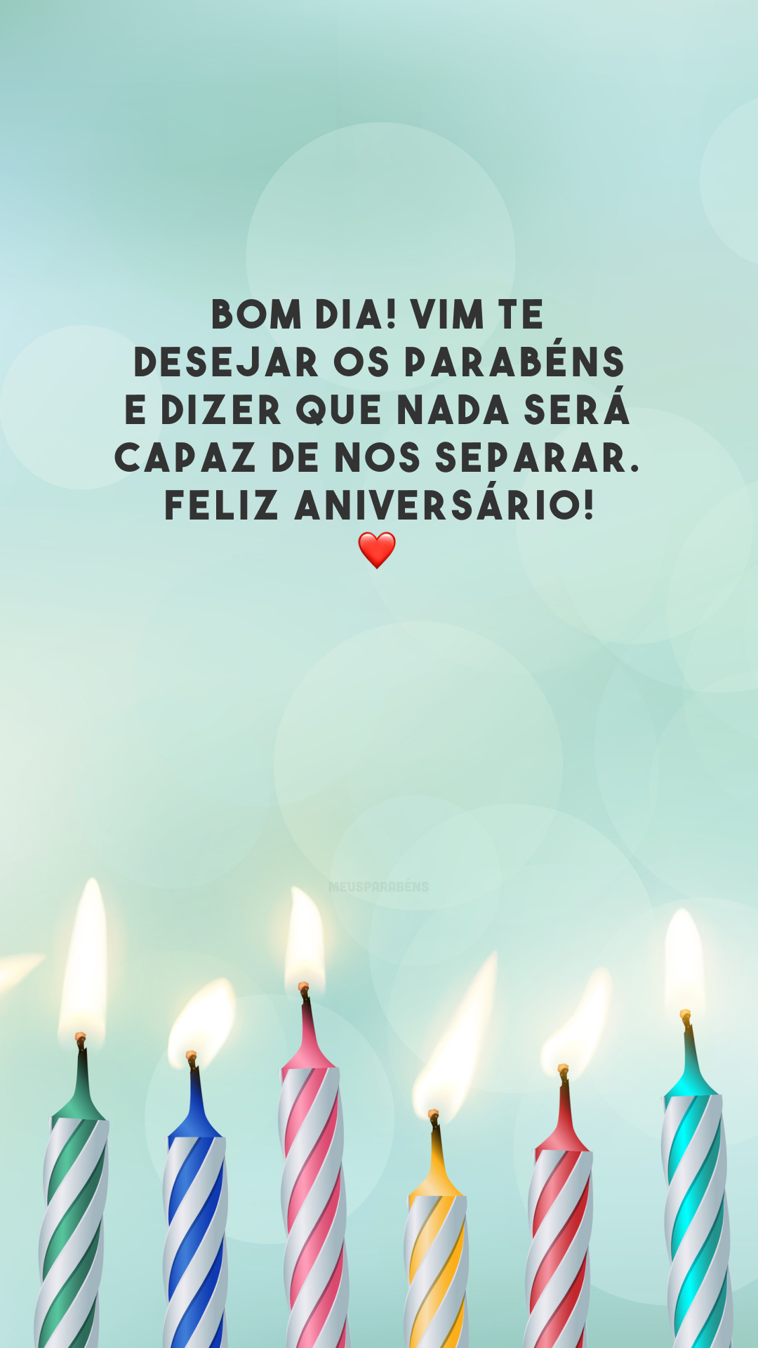 Bom dia! Vim te desejar os parabéns e dizer que nada será capaz de nos separar. Feliz aniversário! ❤️