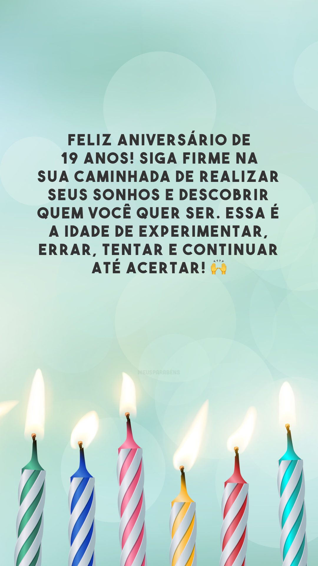 Feliz aniversário de 19 anos! Siga firme na sua caminhada de realizar seus sonhos e descobrir quem você quer ser. Essa é a idade de experimentar, errar, tentar e continuar até acertar! 🙌