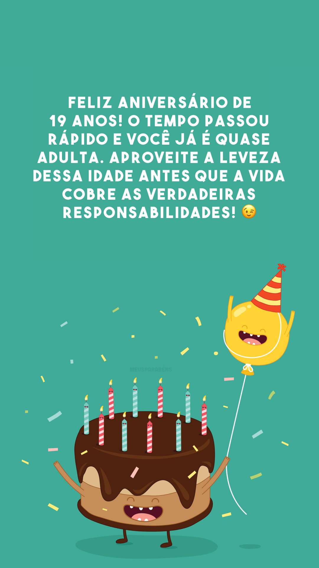 Feliz aniversário de 19 anos! O tempo passou rápido e você já é quase adulta. Aproveite a leveza dessa idade antes que a vida cobre as verdadeiras responsabilidades! 😉