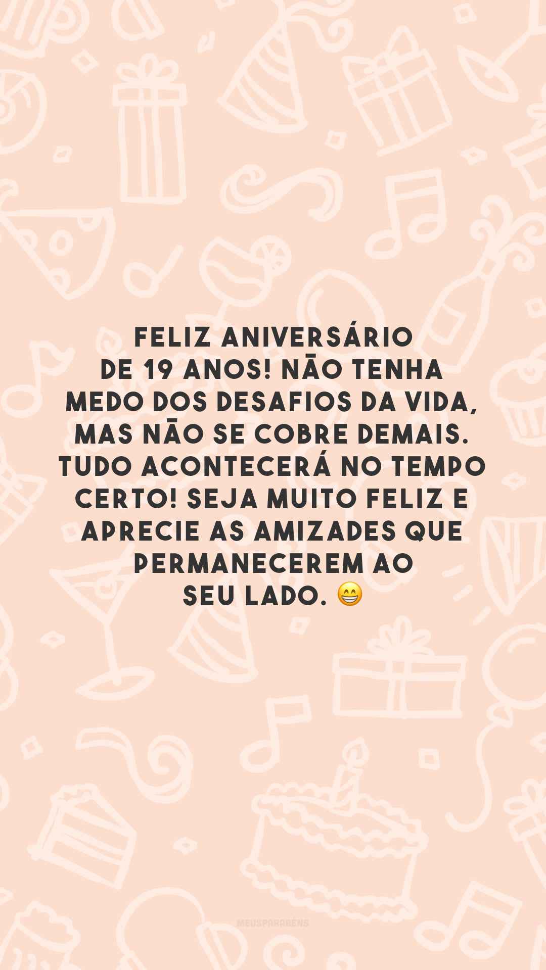 Feliz aniversário de 19 anos! Não tenha medo dos desafios da vida, mas não se cobre demais. Tudo acontecerá no tempo certo! Seja muito feliz e aprecie as amizades que permanecerem ao seu lado. 😁