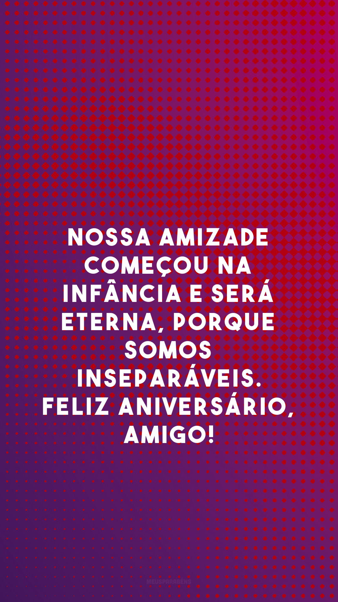 Nossa amizade começou na infância e será eterna, porque somos inseparáveis. Feliz aniversário, amigo!