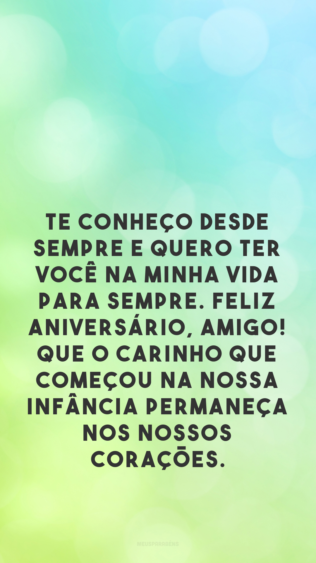 Te conheço desde sempre e quero ter você na minha vida para sempre. Feliz aniversário, amigo! Que o carinho que começou na nossa infância permaneça nos nossos corações.