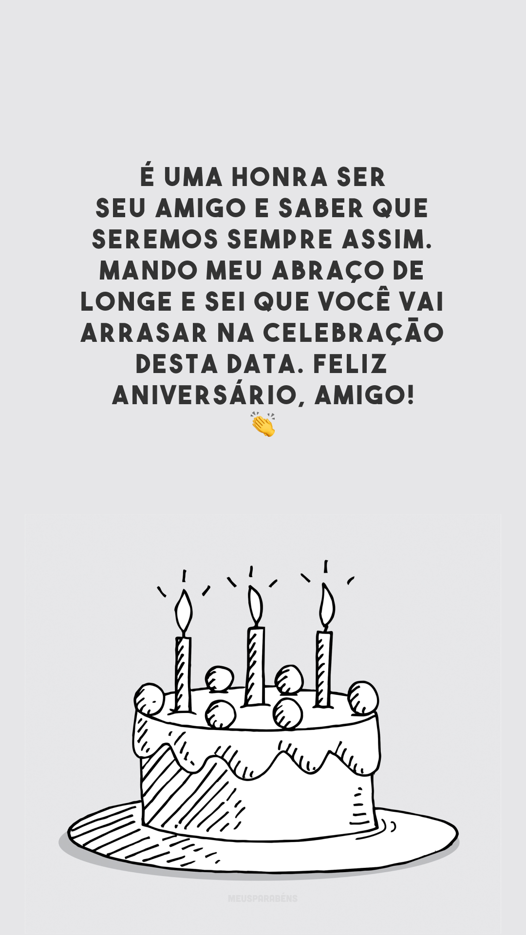 É uma honra ser seu amigo e saber que seremos sempre assim. Mando meu abraço de longe e sei que você vai arrasar na celebração desta data. Feliz aniversário, amigo! 👏