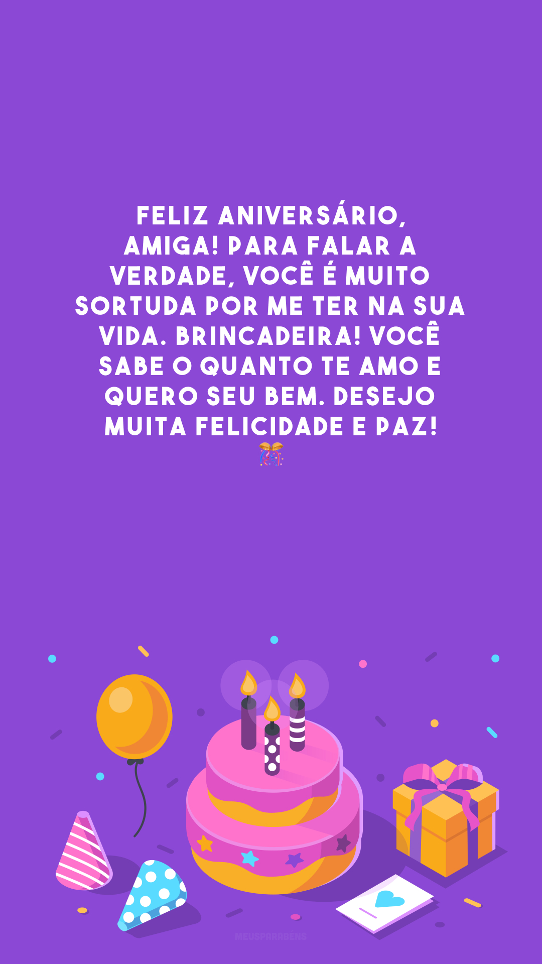 Feliz aniversário, amiga! Para falar a verdade, você é muito sortuda por me ter na sua vida. Brincadeira! Você sabe o quanto te amo e quero seu bem. Desejo muita felicidade e paz! 🎊