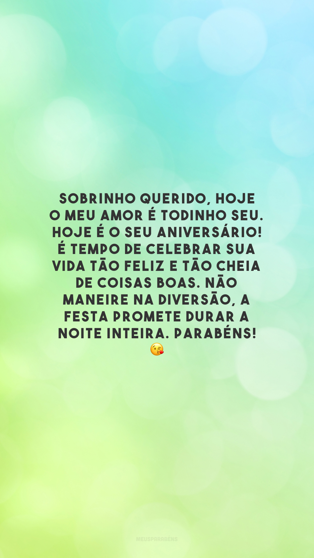 Sobrinho querido, hoje o meu amor é todinho seu. Hoje é o seu aniversário! É tempo de celebrar sua vida tão feliz e tão cheia de coisas boas. Não maneire na diversão, a festa promete durar a noite inteira. Parabéns! 😘