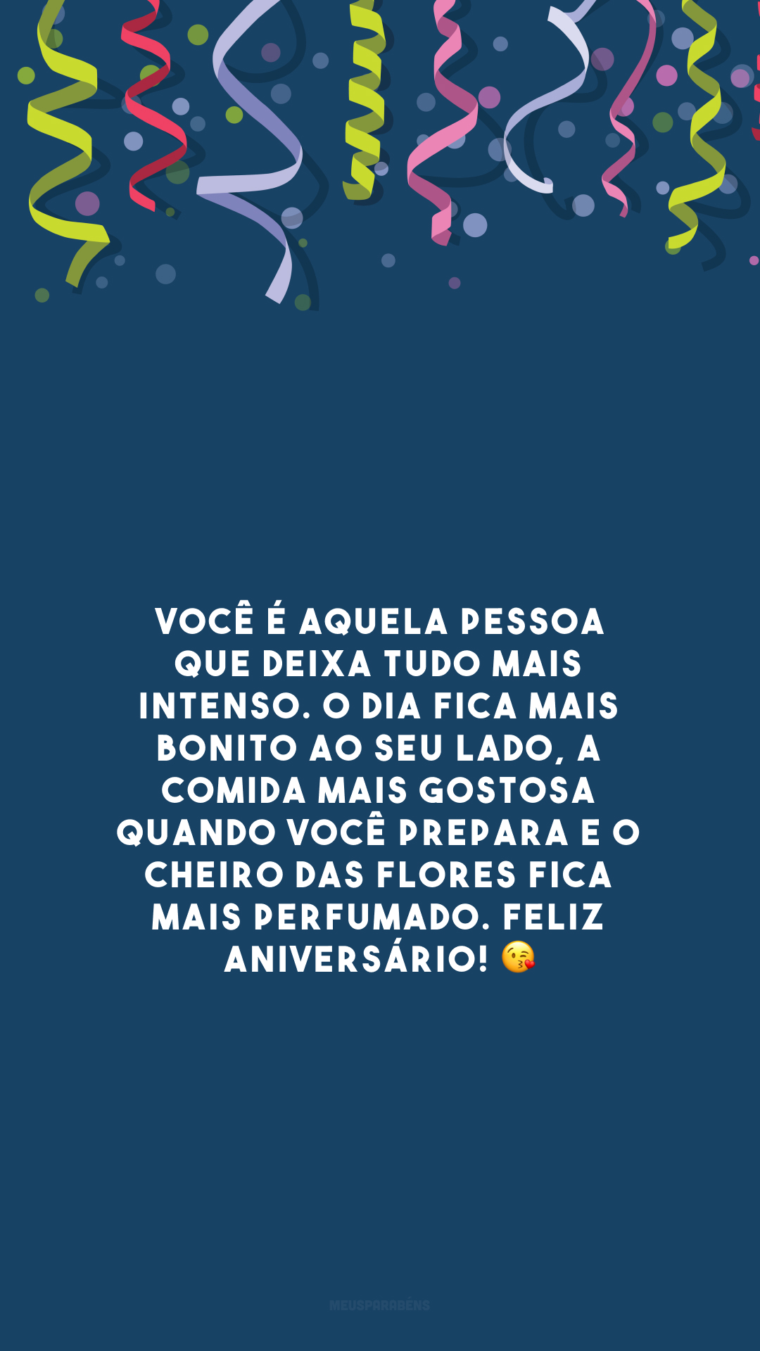 Você é aquela pessoa que deixa tudo mais intenso. O dia fica mais bonito ao seu lado, a comida mais gostosa quando você prepara e o cheiro das flores fica mais perfumado. Feliz aniversário! 😘