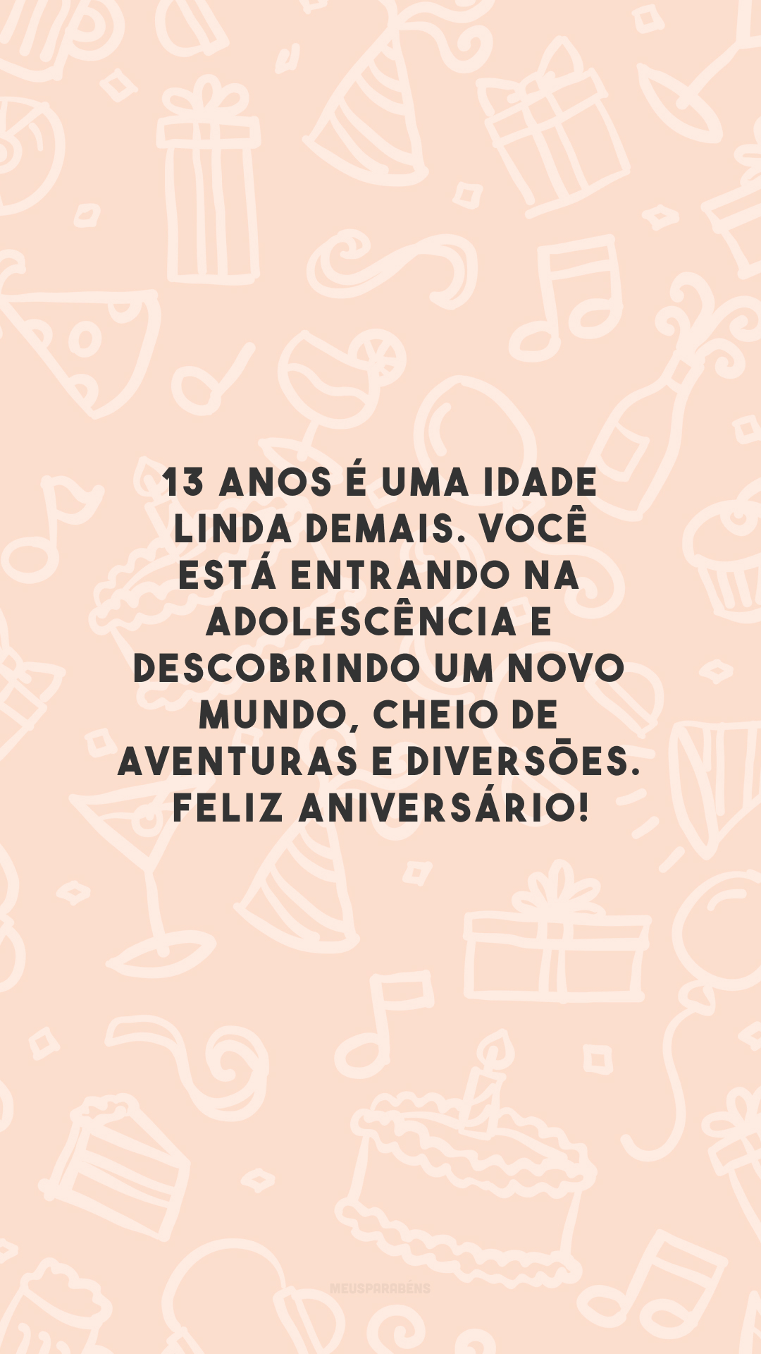 13 anos é uma idade linda demais. Você está entrando na adolescência e descobrindo um novo mundo, cheio de aventuras e diversões. Feliz aniversário!